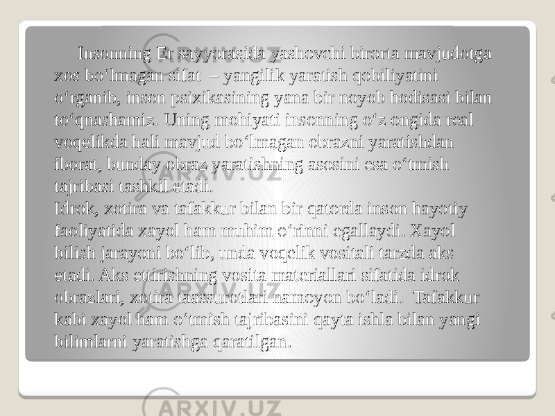  Insonning Er sayyorasida yashovchi birorta mavjudotga xos bo‘lmagan sifat  – yangilik yaratish qobiliyatini o‘rganib, inson psixikasining yana bir noyob hodisasi bilan to‘qnashamiz. Uning mohiyati insonning o‘z ongida real voqelikda hali mavjud bo‘lmagan obrazni yaratishdan iborat, bunday obraz yaratishning asosini esa o‘tmish tajribasi tashkil etadi. Idrok, xotira va tafakkur bilan bir qatorda inson hayotiy faoliyatida xayol ham muhim o‘rinni egallaydi. Xayol bilish jarayoni bo‘lib, unda voqelik vositali tarzda aks etadi. Aks ettirishning vosita materiallari sifatida idrok obrazlari, xotira taassurotlari namoyon bo‘ladi.  Tafakkur kabi xayol ham o‘tmish tajribasini qayta ishla bilan yangi bilimlarni yaratishga qaratilgan. 