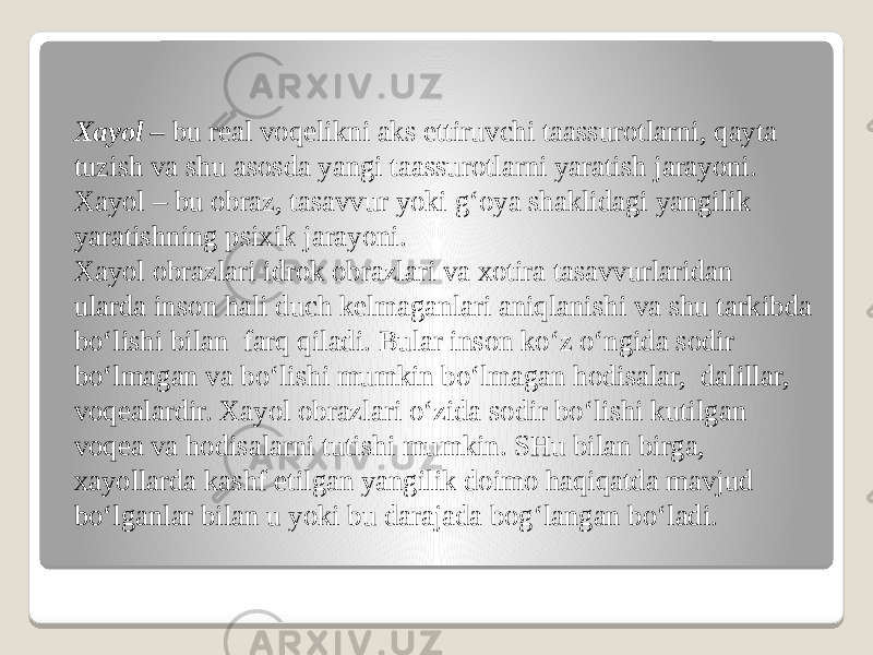 Xayol –  bu real voqelikni aks ettiruvchi taassurotlarni, qayta tuzish va shu asosda yangi taassurotlarni yaratish jarayoni. Xayol – bu obraz, tasavvur yoki g‘oya shaklidagi yangilik yaratishning psixik jarayoni. Xayol obrazlari idrok obrazlari va xotira tasavvurlaridan ularda inson hali duch kelmaganlari aniqlanishi va shu tarkibda bo‘lishi bilan  farq qiladi. Bular inson ko‘z o‘ngida sodir bo‘lmagan va bo‘lishi mumkin bo‘lmagan hodisalar,  dalillar, voqealardir. Xayol obrazlari o‘zida sodir bo‘lishi kutilgan voqea va hodisalarni tutishi mumkin. SHu bilan birga, xayollarda kashf etilgan yangilik doimo haqiqatda mavjud bo‘lganlar bilan u yoki bu darajada bog‘langan bo‘ladi. 