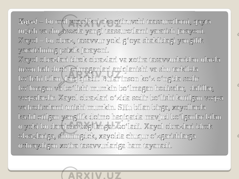 Xayol –  bu real voqelikni aks ettiruvchi taassurotlarni, qayta tuzish va shu asosda yangi taassurotlarni yaratish jarayoni. Xayol – bu obraz, tasavvur yoki g‘oya shaklidagi yangilik yaratishning psixik jarayoni. Xayol obrazlari idrok obrazlari va xotira tasavvurlaridan ularda inson hali duch kelmaganlari aniqlanishi va shu tarkibda bo‘lishi bilan  farq qiladi. Bular inson ko‘z o‘ngida sodir bo‘lmagan va bo‘lishi mumkin bo‘lmagan hodisalar,  dalillar, voqealardir. Xayol obrazlari o‘zida sodir bo‘lishi kutilgan voqea va hodisalarni tutishi mumkin. SHu bilan birga, xayollarda kashf etilgan yangilik doimo haqiqatda mavjud bo‘lganlar bilan u yoki bu darajada bog‘langan bo‘ladi. Xayol obrazlari idrok obrazlariga, shuningdek, xayolda chuqur o‘zgarishlarga uchraydigan xotira tasavvurlariga ham tayanadi. 