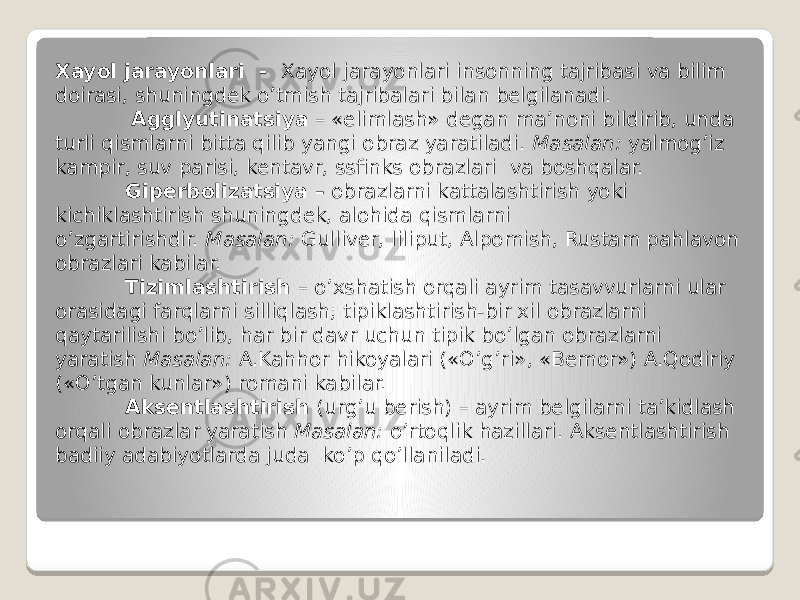 Xayol jarayonlari  -   Xayol jarayonlari insonning tajribasi va bilim doirasi, shuningdek o’tmish tajribalari bilan belgilanadi.            Agglyutinatsiya  – «elimlash» degan ma’noni bildirib, unda turli qismlarni bitta qilib yangi obraz yaratiladi.  Masalan:  yalmog’iz kampir, suv parisi, kentavr, ssfinks obrazlari  va boshqalar.             Giperbolizatsiya –  obrazlarni kattalashtirish yoki kichiklashtirish shuningdek, alohida qismlarni o’zgartirishdir.  Masalan:  Gulliver, liliput, Alpomish, Rustam pahlavon obrazlari kabilar.             Tizimlashtirish  – o’xshatish orqali ayrim tasavvurlarni ular orasidagi farqlarni silliqlash; tipiklashtirish-bir xil obrazlarni qaytarilishi bo’lib, har bir davr uchun tipik bo’lgan obrazlarni yaratish  Masalan:  A.Kahhor hikoyalari («O’g’ri», «Bemor») A.Qodiriy («O’tgan kunlar») romani kabilar.             Aksentlashtirish  (urg’u berish) – ayrim belgilarni ta’kidlash orqali obrazlar yaratish  Masalan:  o’rtoqlik hazillari. Aksentlashtirish badiiy adabiyotlarda juda  ko’p qo’llaniladi. 