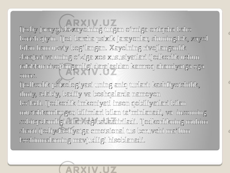 Ijodiy jarayonda xayolning tutgan o‘rniga ortiqcha baho berish qiyin. Ijod barcha psixik jarayonlar, shuningdek, xayol bilan ham uzviy bog‘langan. Xayolning rivojlanganlik darajasi va uning o‘ziga xos xususiyatlari ijodkorlik uchun tafakkur rivojlanganligi darajasidan kamroq ahamiyatga ega emas. Ijodkorlik psixologiyasi uning aniq turlari: kashfiyotchilik, ilmiy, adabiy, badiiy va boshqalarda namoyon bo‘ladi. Ijodkorlik imkoniyati inson qobiliyatlari bilan mustahkamlangan bilimlari bilan ta’minlanadi, va  insonning sobitqadamligi bilan rag‘batlantiriladi. Ijodkorlikning muhim sharti ijodiy faoliyatga emotsional tus beruvchi ma’lum kechinmalarning mavjudligi hisoblanadi. 