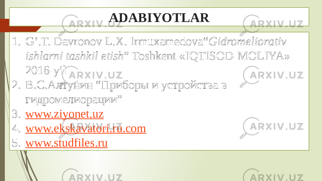 ADABIYOTLAR 1. G‘.T. Davronov L.X. Irmuxamedova“ Gidromeliorativ ishlarni tashkil etish ” Toshkent «IQTISOD-MOLIYA» 2016-yil 2. В.С.Алтунин “Приборы и устройства в гидромелиорации” 3. www.ziyonet.uz 4. www.ekskavatori.ru.com 5. www.studfiles.ru 