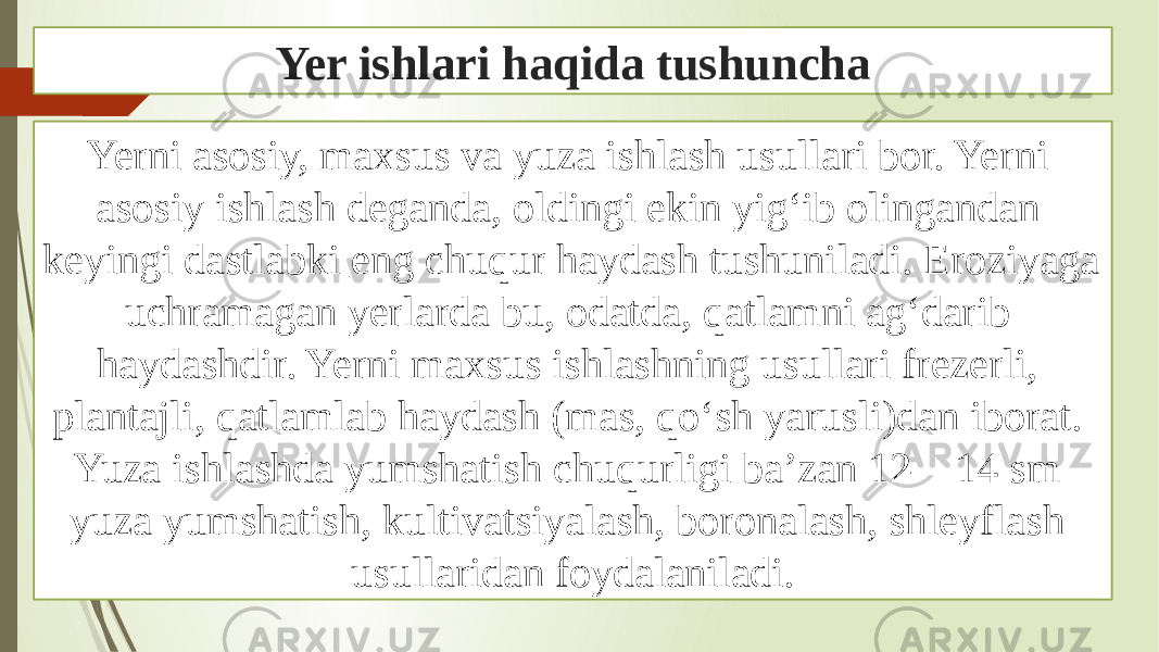 Yer ishlari haqida tushuncha Yerni asosiy, maxsus va yuza ishlash usullari bor. Yerni asosiy ishlash deganda, oldingi ekin yigʻib olingandan keyingi dastlabki eng chuqur haydash tushuniladi. Eroziyaga uchramagan yerlarda bu, odatda, qatlamni agʻdarib haydashdir. Yerni maxsus ishlashning usullari frezerli, plantajli, qatlamlab haydash (mas, qoʻsh yarusli)dan iborat. Yuza ishlashda yumshatish chuqurligi baʼzan 12—14 sm yuza yumshatish, kultivatsiyalash, boronalash, shleyflash usullaridan foydalaniladi. 