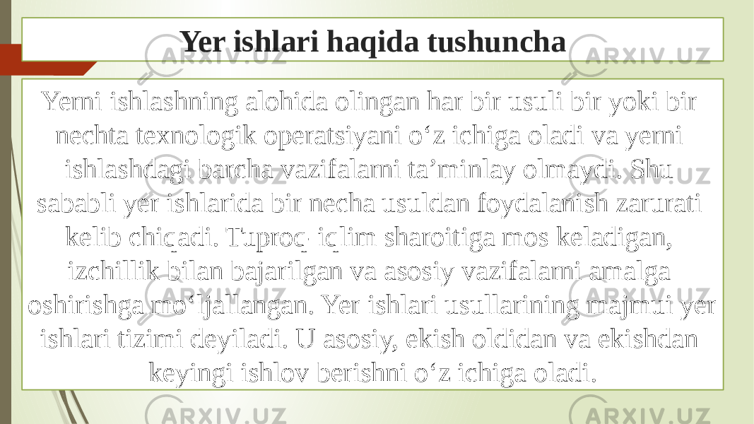 Yer ishlari haqida tushuncha Yerni ishlashning alohida olingan har bir usuli bir yoki bir nechta texnologik operatsiyani oʻz ichiga oladi va yerni ishlashdagi barcha vazifalarni taʼminlay olmaydi. Shu sababli yer ishlarida bir necha usuldan foydalanish zarurati kelib chiqadi. Tuproq-iqlim sharoitiga mos keladigan, izchillik bilan bajarilgan va asosiy vazifalarni amalga oshirishga moʻljallangan. Yer ishlari usullarining majmui yer ishlari tizimi deyiladi. U asosiy, ekish oldidan va ekishdan keyingi ishlov berishni oʻz ichiga oladi. 