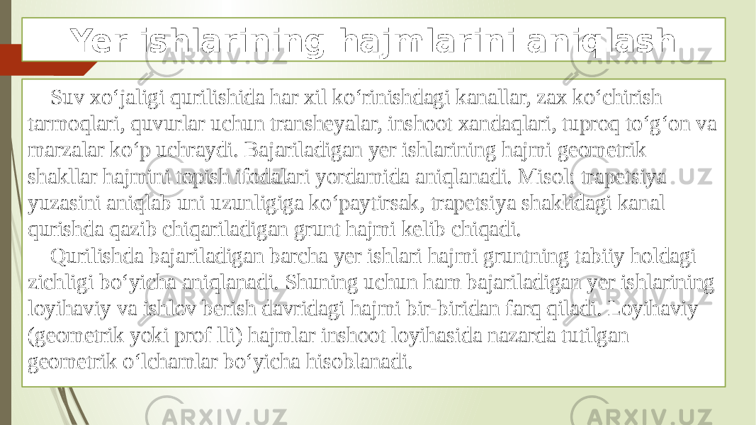 Yer ishlarining hajmlarini aniqlash Suv xo‘jaligi qurilishida har xil ko‘rinishdagi kanallar, zax ko‘chirish tarmoqlari, quvurlar uchun transheyalar, inshoot xandaqlari, tuproq to‘g‘on va marzalar ko‘p uchraydi. Bajariladigan yer ishlarining hajmi geometrik shakllar hajmini topish ifodalari yordamida aniqlanadi. Misol: trapetsiya yuzasini aniqlab uni uzunligiga ko‘paytirsak, trapetsiya shaklidagi kanal qurishda qazib chiqariladigan grunt hajmi kelib chiqadi. Qurilishda bajariladigan barcha yer ishlari hajmi gruntning tabiiy holdagi zichligi bo‘yicha aniqlanadi. Shuning uchun ham bajariladigan yer ishlarining loyihaviy va ishlov berish davridagi hajmi bir-biridan farq qiladi. Loyihaviy (geometrik yoki prof lli) hajmlar inshoot loyihasida nazarda tutilgan geometrik o‘lchamlar bo‘yicha hisoblanadi. 