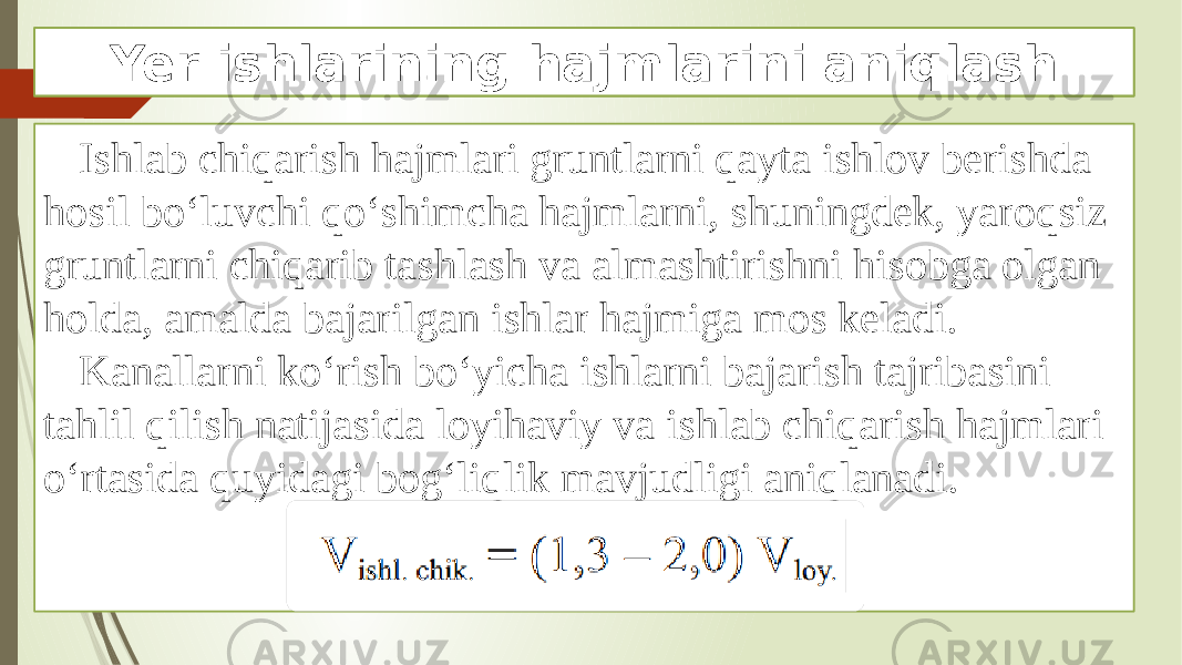 Ishlab chiqarish hajmlari gruntlarni qayta ishlov berishda hosil bo‘luvchi qo‘shimcha hajmlarni, shuningdek, yaroqsiz gruntlarni chiqarib tashlash va almashtirishni hisobga olgan holda, amalda bajarilgan ishlar hajmiga mos keladi. Kanallarni ko‘rish bo‘yicha ishlarni bajarish tajribasini tahlil qilish natijasida loyihaviy va ishlab chiqarish hajmlari o‘rtasida quyidagi bog‘liqlik mavjudligi aniqlanadi. Yer ishlarining hajmlarini aniqlash 