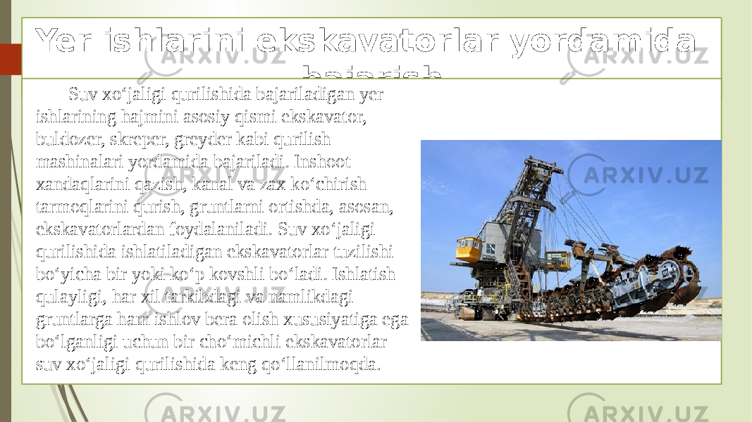 Yer ishlarini ekskavatorlar yordamida bajarish Suv xo‘jaligi qurilishida bajariladigan yer ishlarining hajmini asosiy qismi ekskavator, buldozer, skreper, greyder kabi qurilish mashinalari yordamida bajariladi. Inshoot xandaqlarini qazish, kanal va zax ko‘chirish tarmoqlarini qurish, gruntlarni ortishda, asosan, ekskavatorlardan foydalaniladi. Suv xo‘jaligi qurilishida ishlatiladigan ekskavatorlar tuzilishi bo‘yicha bir yoki ko‘p kovshli bo‘ladi. Ishlatish qulayligi, har xil tarkibdagi va namlikdagi gruntlarga ham ishlov bera olish xususiyatiga ega bo‘lganligi uchun bir cho‘michli ekskavatorlar suv xo‘jaligi qurilishida keng qo‘llanilmoqda. 