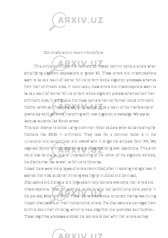 Conclusions and recommendations This article concludes that learners do indeed commit various errors when simplifying algebraic expressions at grade 10. These errors and misconceptions seem to be as a result of learner failure to form viable algebraic processes schemas from their arithmetic ones. In conclusion, these errors and misconceptions seem to be as a result of learner failure to form viable algebraic process schemas from their arithmetic ones. It is arguable that these learners had not formed robust arithmetic fraction schemas. The errors we found seemed to be a result of the interference of previously valid schemas interacting with new algebraic knowledge. We say so because students like Karab wrote: This is an attempt to cancel using a common factor as done when students simplify fractions like 10/15 in arithmetic. They look for a common factor 5 in the numeratror and denominator and cancel with it to get the simplest form 2/3. We regarded Karabi’s miconception as one of generalising over operations. This error could also be due to lack of understanding of the notion of the algebraic variable, the distributive law as well as failure to factorise. Indeed there were many types of errors committted often in solving a single task. It seemed that most students’ thinking was highly muddled and confused. Discussions and dialogue to a large extent help learners overcome their errors and misconceptions. Take for example, students who had particularly done poorly in the pre-test, Mobi and Kara. These learners were able to correct themselves during indepth discussions on their mathematical errors. The discussions encouraged them to think about their thinking, which is meta-cognition that promoted equilibration. These cognitive processes enabled the learners to deal with their errors as they 