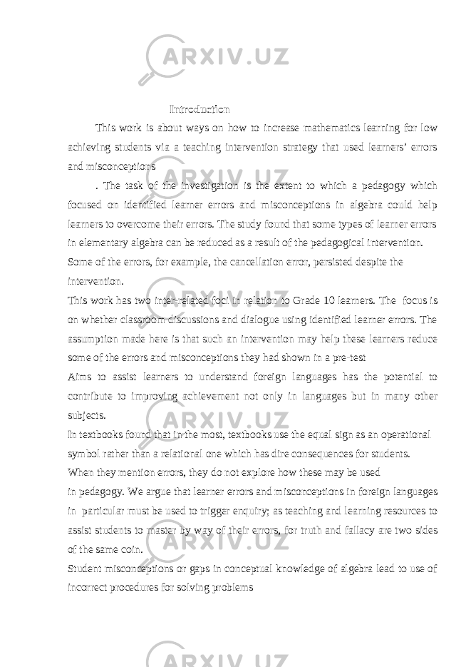 Introduction This work is about ways on how to increase mathematics learning for low achieving students via a teaching intervention strategy that used learners’ errors and misconceptions . The task of the investigation is the extent to which a pedagogy which focused on identified learner errors and misconceptions in algebra could help learners to overcome their errors. The study found that some types of learner errors in elementary algebra can be reduced as a result of the pedagogical intervention. Some of the errors, for example, the cancellation error, persisted despite the intervention. This work has two inter-related foci in relation to Grade 10 learners. The focus is on whether classroom discussions and dialogue using identified learner errors. The assumption made here is that such an intervention may help these learners reduce some of the errors and misconceptions they had shown in a pre-test Aims to assist learners to understand foreign languages has the potential to contribute to improving achievement not only in languages but in many other subjects. In textbooks found that in the most, textbooks use the equal sign as an operational symbol rather than a relational one which has dire consequences for students. When they mention errors, they do not explore how these may be used in pedagogy. We argue that learner errors and misconceptions in foreign languages in particular must be used to trigger enquiry; as teaching and learning resources to assist students to master by way of their errors, for truth and fallacy are two sides of the same coin. Student misconceptions or gaps in conceptual knowledge of algebra lead to use of incorrect procedures for solving problems 