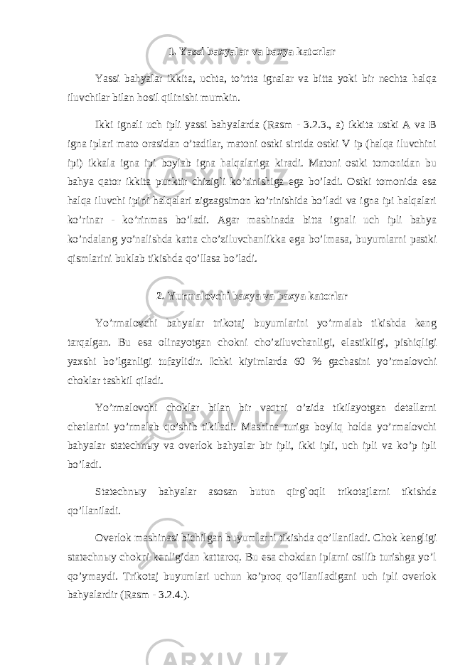 1. Yassi baxyalar va baxya katorlar Yassi bahyalar ikkita, uchta, to’rtta ignalar va bitta yoki bir nechta halqa iluvchilar bilan hosil qilinishi mumkin. Ikki ignali uch ipli yassi bahyalarda (Rasm - 3.2.3., a) ikkita ustki A va B igna iplari mato orasidan o’tadilar, matoni ostki sirtida ostki V ip (halqa iluvchini ipi) ikkala igna ipi boylab igna halqalariga kiradi. Matoni ostki tomonidan bu bahya qator ikkita punktir chizig`i ko’rinishiga ega bo’ladi. Ostki tomonida esa halqa iluvchi ipini halqalari zigzagsimon ko’rinishida bo’ladi va igna ipi halqalari ko’rinar - ko’rinmas bo’ladi. Agar mashinada bitta ignali uch ipli bahya ko’ndalang yo’nalishda katta cho’ziluvchanlikka ega bo’lmasa, buyumlarni pastki qismlarini buklab tikishda qo’llasa bo’ladi. 2. Yurmalovchi baxya va baxya katorlar Yo’rmalovchi bahyalar trikotaj buyumlarini yo’rmalab tikishda keng tarqalgan. Bu esa olinayotgan chokni cho’ziluvchanligi, elastikligi, pishiqligi yaxshi bo’lganligi tufaylidir. Ichki kiyimlarda 60 % gachasini yo’rmalovchi choklar tashkil qiladi. Yo’rmalovchi choklar bilan bir vaqtni o’zida tikilayotgan detallarni chetlarini yo’rmalab qo’shib tikiladi. Mashina turiga boyliq holda yo’rmalovchi bahyalar statechn ы y va overlok bahyalar bir ipli, ikki ipli, uch ipli va ko’p ipli bo’ladi. Statechn ы y bahyalar asosan butun qirg`oqli trikotajlarni tikishda qo’llaniladi. Overlok mashinasi bichilgan buyumlarni tikishda qo’llaniladi. Chok kengligi statechn ы y chokni kenligidan kattaroq. Bu esa chokdan iplarni osilib turishga yo’l qo’ymaydi. Trikotaj buyumlari uchun ko’proq qo’llaniladigani uch ipli overlok bahyalardir (Rasm - 3.2.4.). 