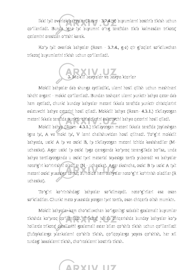 Ikki ipli overlok bahyalar (Rasm - 3.2.4.,v) buyumlarni bostirib tikish uchun qo’llaniladi. Bunda igna ipi buyumni o’ng tarafidan tikib kelmasdan trikotaj qatlamini orasidan o’tishi kerak. Ko’p ipli overlok bahyalar (Rasm - 3.2.4., g-e) qir g`oqlari so’kiluvchan trikotaj buyumlarini tikish uchun qo’llaniladi. 3. Mokili baxyalar va baxya ktorlar Mokili bahyalar deb shunga aytiladiki, ularni hosil qilish uchun mashinani ishchi organi - mokki qo’llaniladi. Bundan tashqari ularni punktir bahya qator deb ham aytiladi, chunki bunday bahyalar matoni ikkala tarafida punktir chiziqlarini eslatuvchi bahya qatorini hosil qiladi. Mokkili bahya (Rasm- 4.3.1.) tikilayotgan matoni ikkala tarafida punktir chiziqlarini eslatuvchi bahya qatorini hosil qiladi. Mokili bahya (Rasm- 4.3.1.) tikilayotgan matoni ikkala tarafida joylashgan igna ipi, A va moki ipi, V larni chalishuvidan hosil qilinadi. To’g`ri mokkili bahyada, ustki A ip va ostki B, ip tikilayotgan matoni ichida kesishadilar (M- uchastka). Agar ustki ip ostki ipga qaraganda ko’proq taranglikda bo’lsa, unda bahya tortilayotganda u ostki ipni material tepasiga tortib yuboradi va bahyalar noto’g`ri ko’rinishni oladilar (N - uchastka). Agar aksincha, ostki B ip ustki A ipli matoni ostki yuzasiga tortsa, bu holda ham bahyalar noto’g`ri ko’rinish oladilar (R uchastka). To’g`ri ko’rinishdagi bahyalar so’kilmaydi. noto’g`rilari esa oson so’kiladilar. Chunki mato yuzasida yotgan ipni tortib, oson chiqarib olish mumkin. Mokili bahyalar kam cho’ziluvchan bo’lganligi sababli gazlamali buyumlar tikishda ko’proq qo’llaniladi. Trikotaj ishlab chiqarishda bunday bahyalar ko’p hollarda trikotaj detallarini gazlamali astar bilan qo’shib tikish uchun qo’llaniladi (fufaykalarga plankalarni qo’shib tikish, qo’lqoplarga poyas qo’shish, har xil turdagi bezaklarni tikish, cho’ntaklarni bostirib tikish. 