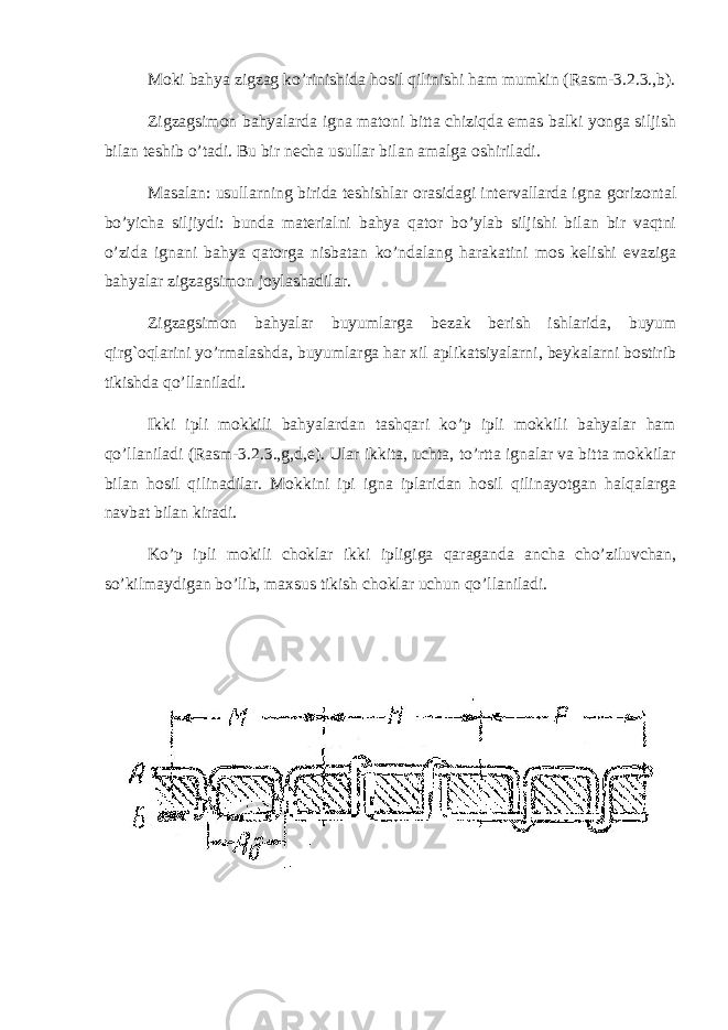 Moki bahya zigzag ko’rinishida hosil qilinishi ham mumkin (Rasm-3.2.3.,b). Zigzagsimon bahyalarda igna matoni bitta chiziqda emas balki yonga siljish bilan teshib o’tadi. Bu bir necha usullar bilan amalga oshiriladi. Masalan: usullarning birida teshishlar orasidagi intervallarda igna gorizontal bo’yicha siljiydi: bunda materialni bahya qator bo’ylab siljishi bilan bir vaqtni o’zida ignani bahya qatorga nisbatan ko’ndalang harakatini mos kelishi evaziga bahyalar zigzagsimon joylashadilar. Zigzagsimon bahyalar buyumlarga bezak berish ishlarida, buyum qirg`oqlarini yo’rmalashda, buyumlarga har xil aplikatsiyalarni, beykalarni bostirib tikishda qo’llaniladi. Ikki ipli mokkili bahyalardan tashqari ko’p ipli mokkili bahyalar ham qo’llaniladi (Rasm-3.2.3.,g,d,e). Ular ikkita, uchta, to’rtta ignalar va bitta mokkilar bilan hosil qilinadilar. Mokkini ipi igna iplaridan hosil qilinayotgan halqalarga navbat bilan kiradi. Ko’p ipli mokili choklar ikki ipligiga qaraganda ancha cho’ziluvchan, so’kilmaydigan bo’lib, maxsus tikish choklar uchun qo’llaniladi. 