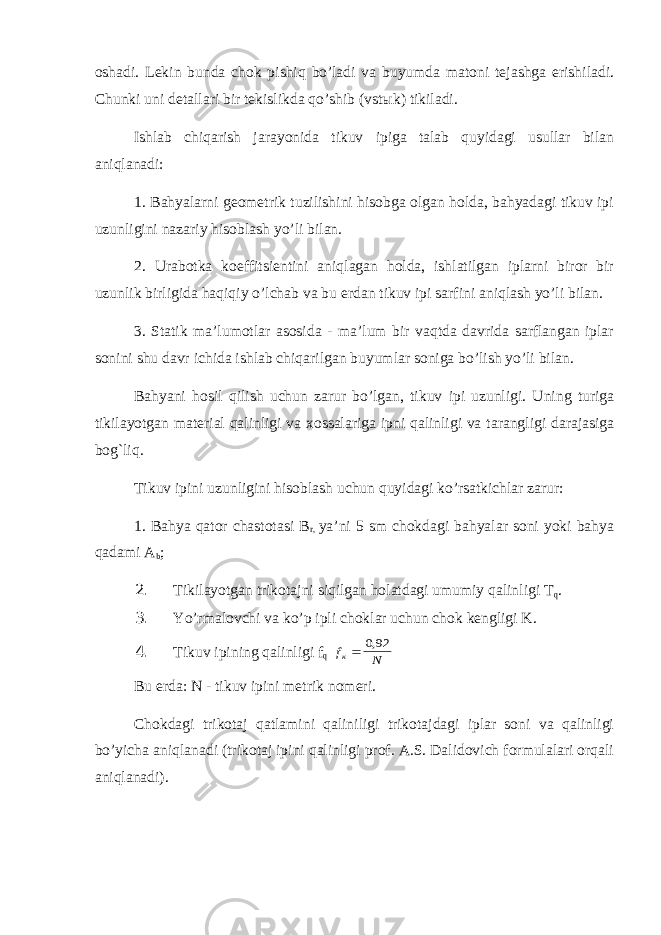 oshadi. Lekin bunda chok pishiq bo’ladi va buyumda matoni tejashga erishiladi. Chunki uni detallari bir tekislikda qo’shib (vst ы k) tikiladi. Ishlab chiqarish jarayonida tikuv ipiga talab quyidagi usullar bilan aniqlanadi: 1. Bahyalarni geometrik tuzilishini hisobga olgan holda, bahyadagi tikuv ipi uzunligini nazariy hisoblash yo’li bilan. 2. Urabotka koeffitsientini aniqlagan holda, ishlatilgan iplarni biror bir uzunlik birligida haqiqiy o’lchab va bu erdan tikuv ipi sarfini aniqlash yo’li bilan. 3. Statik ma’lumotlar asosida - ma’lum bir vaqtda davrida sarflangan iplar sonini shu davr ichida ishlab chiqarilgan buyumlar soniga bo’lish yo’li bilan. Bahyani hosil qilish uchun zarur bo’lgan, tikuv ipi uzunligi. Uning turiga tikilayotgan material qalinligi va xossalariga ipni qalinligi va tarangligi darajasiga bog`liq. Tikuv ipini uzunligini hisoblash uchun quyidagi ko’rsatkichlar zarur: 1. Bahya qator chastotasi B r, ya’ni 5 sm chokdagi bahyalar soni yoki bahya qadami A b ; 2. Tikilayotgan trikotajni siqilgan holatdagi umumiy qalinligi T q . 3. Yo’rmalovchi va ko’p ipli choklar uchun chok kengligi K. 4. Tikuv ipining qalinligi f q f N к 092, Bu erda: N - tikuv ipini metrik nomeri. Chokdagi trikotaj qatlamini qaliniligi trikotajdagi iplar soni va qalinligi bo’yicha aniqlanadi (trikotaj ipini qalinligi prof. A.S. Dalidovich formulalari orqali aniqlanadi). 