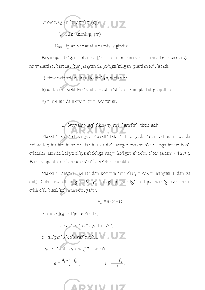 bu erda: Q - iplar ogirligi,(gr) L - iplar uzunligi, (m) N um - iplar nomerini umumiy yigindisi. Buyumga ketgan iplar sarfini umumiy normasi - nazariy hisoblangan normalardan, hamda tikuv jarayonida yo’qatiladigan iplardan to’planadi: a) chok oxirlarida tikuv iplarini yo’qotishlar, b) galtakdan yoki babinani almashtirishdan tikuv iplarini yo’qotish. v) ip uzilishida tikuv iplarini yo’qotish. 5. Baxyalardagi tikuv tplarini sarfini hisoblash Mokkili ikki ipli bahya. Mokkili ikki ipli bahyada iplar tortilgan holatda bo’ladilar; bir-biri bilan chalishib, ular tikilayotgan matoni siqib, unga bosim hosil qiladilar. Bunda bahya ellips shakliga yaqin bo’lgan shaklni oladi (Rasm - 4.3.2.). Buni bahyani ko’ndalang kesimida ko’rish mumkin. Mokkili bahyani tuzilishidan ko’rinib turibdiki, u o’zini bahyasi 1 dan va qulfi 2 dan tashkil topgan. Bahya 1 dagi ip uzunligini ellips uzunligi deb qabul qilib olib hisoblash mumkin, ya’ni:Р а в эл    ( ) bu erda: R el - ellips perimetri, a - ellipsni katta yarim o’qi, b - ellipsni kichik yarim o’qi. a va b ni aniqlaymiz. (12 - rasm) а А f б к   3 2 ; в Т fк   2 ; 