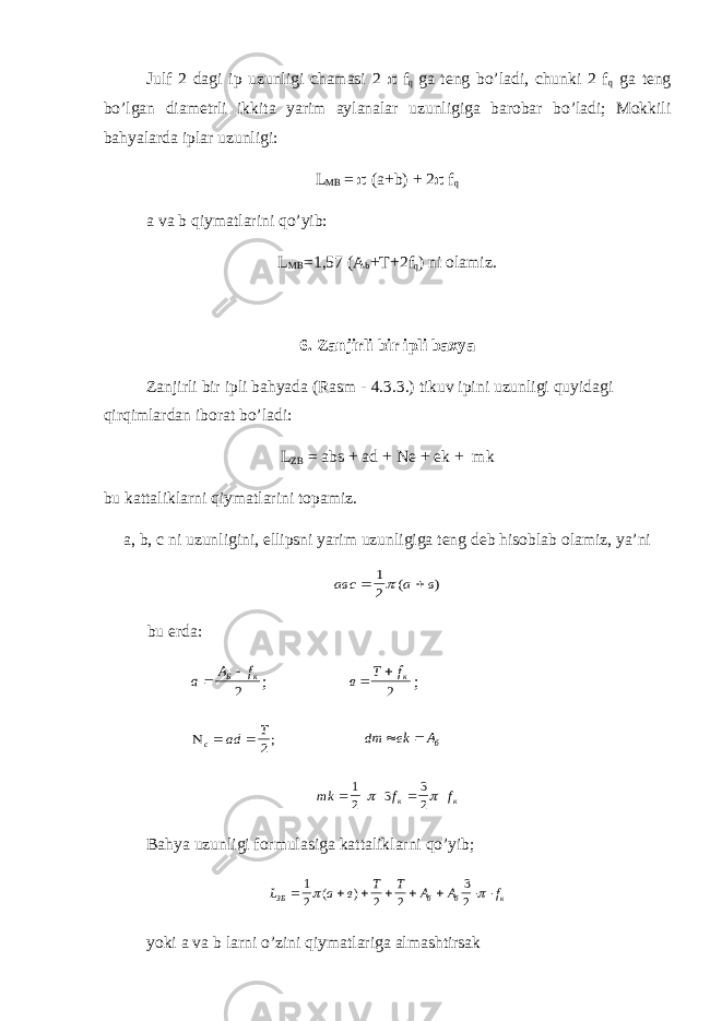 Ј ulf 2 dagi ip uzunligi chamasi 2  f q ga teng bo’ladi, chunki 2 f q ga teng bo’lgan diametrli ikkita yarim aylanalar uzunligiga barobar bo’ladi; Mokkili bahyalarda iplar uzunligi: L MB =  (a+b) + 2  f q a va b qiymatlarini qo’yib: L MB =1,57 (A b +T+2f q ) ni olamiz. 6. Zanjirli bir ipli baxya Zanjirli bir ipli bahyada (Rasm - 4.3.3.) tikuv ipini uzunligi quyidagi qirqimlardan iborat bo’ladi: L ZB = abs + ad + Ne + ek + mk bu kattaliklarni qiymatlarini topamiz. a, b, c ni uzunligini, ellipsni yarim uzunligiga teng deb hisoblab olamiz, ya’niавс а в   1 2( ) bu erda: а А f Б к   2 ; в Т fк   2 ; с аd Т   2; dm ek Аб   mk f f к к      1 2 3 3 2   Bahya uzunligi formulasiga kattaliklarni qo’yib; L а в Т Т А А f ЗБ б б к       1 2 2 2 3 2  ( ) yoki a va b larni o’zini qiymatlariga almashtirsak 
