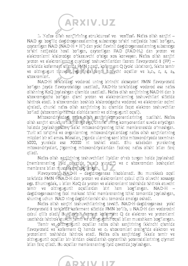 1. Nafas olish zanjirining strukturasi va vazifasi. Nafas olish zanjiri – NAD ga bog’liq degidrogenazalarning substratga ta’siri natijasida hosil bo’lgan, qaytarilgan NAD (NAD∙H + H + ) dan yoki flavinli degidrogenazalarning substratga ta’siri natijasida hosil bo’lgan, qaytarilgan FAD (FAD∙H 2 ) dan proton va elektronlarni kislorodga o’tkazuvchi o’ziga xos konveyer. Nafas olish zanjiri proton va elektronlarning quyidagi tashuvchilaridan iborat: flavoproteid-1 (FP) – tarkibida koferment sifatida FMN tutadi, koferment Q (yoki ubixinon), ikkita temir va oltingugurt tutuvchi, geminsiz temir tutuvchi oqsillar va b,c 1 , c, a, a 3 , sitoxromlari. NAD∙H tarkibidagi vodorod uning birinchi aktseptori FMN flavoproteid bo’lgan joyda flavoproteidga uzatiladi, FAD∙H 2 tarkibidagi vodorod esa nafas olishning KoQ joylashgan qismida uzatiladi. Nafas olish zanjirining NAD∙H dan b sitoxromgacha bo’lgan qismi proton va elektronlarning tashuvchilari sifatida ishtirok etadi. b sitoxromdan boshlab kislorodgacha vodorod va elektronlar oqimi ajraladi, chunki nafas olish zanjirining bu qismida faqat elektron tashuvchilar bo’ladi (sitoxromlar hamda alohida temir va oltingugurtli oqsil). Mitoxondriyadagi nafas olish zanjiri komponentlarining tuzilishi. Nafas olish zanjiri struktura tuzilishiga ega, chunki uning komponentlari suvda eriydigan holatda joylashmasdan, balki mitoxondriyaning ichki membranasida o’rnashgan. Turli xil to’qima va organlarning mitoxondriyalaridagi nafas olish zanjirlarining miqdori bir xil emas. Masalan, jigarda ularning soni bitta mitoxondriyada taxminan 5000, yurakda esa 20000 ni tashkil etadi. Shu sababdan yurakning mitoxondriyalari, jigarning mitoxondriyalaridan faolroq nafas olishi bilan farq qiladi. Nafas olish zanjirining tashuvchilari lipidlar o’rab turgan holda joylashadi (membrananing lipid qavatida “suzib yuradi”) va c sitoxromdan boshqalari membrana bilan mustahkam bog’langan. Flavoproteid NAD∙H – degidrogenaza hisoblanadi. Bu murakkab oqsil tarkibida FMN - NAD∙H dan proton va elektronlarni qabul qilib oluvchi xossaga ega. Shuningdek, u bilan KoQ da proton va elektronlarni tashishda ishtirok etuvchi temir va oltingugurtli oqsillardan biri ham bog’langan. NAD∙H – degidrogenazaning faol markazi ichki membrananing ichki tomonida joylashgan, shuning uchun NAD ning degidrirlanishi shu tomonda amalga oshadi. Nafas olish zanjiri tashuvchilarining tavsifi. NAD∙H-degidrogenaza yoki flavoproteid-1 tarkibida koferment sifatida FMN bo’lib, u NAD∙H dan vodorodni qabul qilib oladi. Bu flavinli ferment koferment Q da elektron va protonlarni uzatishda ishtirok etuvchi temir va oltingugurtli oqsil bilan mustahkam bog’langan. Temir va oltingugurtli oqsillar nafas olish zanjirining ikkinchi qismida flavoproteid va koferment Q hamda va c 1 sitoxromlari oralig’ida elektron va protonlarni tashishda ishtirok etadi. Nafas olis zanjiridagi ikkala temir va oltingugurtli oqsillar bir-biridan oksidlanish-qaytarilish potentsiallarining qiymati bilan farq qiladi. Bu oqsillar membrananing lipid qavatida joylashgan. 