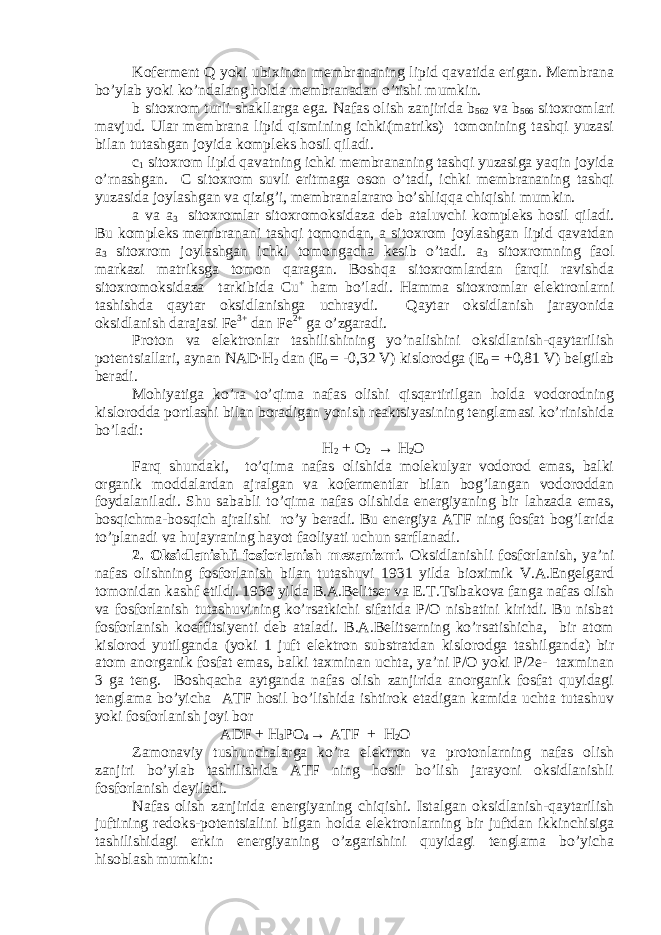 Koferment Q yoki ubixinon membrananing lipid qavatida erigan. Membrana bo’ylab yoki ko’ndalang holda membranadan o’tishi mumkin. b sitoxrom turli shakllarga ega. Nafas olish zanjirida b 562 va b 566 sitoxromlari mavjud. Ular membrana lipid qismining ichki(matriks) tomonining tashqi yuzasi bilan tutashgan joyida kompleks hosil qiladi. c 1 sitoxrom lipid qavatning ichki membrananing tashqi yuzasiga yaqin joyida o’rnashgan. C sitoxrom suvli eritmaga oson o’tadi, ichki membrananing tashqi yuzasida joylashgan va qizig’i, membranalararo bo’shliqqa chiqishi mumkin. a va a 3 sitoxromlar sitoxromoksidaza deb ataluvchi kompleks hosil qiladi. Bu kompleks membranani tashqi tomondan, a sitoxrom joylashgan lipid qavatdan a 3 sitoxrom joylashgan ichki tomongacha kesib o’tadi. a 3 sitoxromning faol markazi matriksga tomon qaragan. Boshqa sitoxromlardan farqli ravishda sitoxromoksidaza tarkibida Cu + ham bo’ladi. Hamma sitoxromlar elektronlarni tashishda qaytar oksidlanishga uchraydi. Qaytar oksidlanish jarayonida oksidlanish darajasi Fe 3+ dan Fe 2+ ga o’zgaradi. Proton va elektronlar tashilishining yo’nalishini oksidlanish-qaytarilish potentsiallari, aynan NAD∙H 2 dan (E 0 = -0,32 V) kislorodga (E 0 = +0,81 V) belgilab beradi. Mohiyatiga ko’ra to’qima nafas olishi qisqartirilgan holda vodorodning kislorodda portlashi bilan boradigan yonish reaktsiyasining tenglamasi ko’rinishida bo’ladi: H 2 + O 2 → H 2 O Farq shundaki, to’qima nafas olishida molekulyar vodorod emas, balki organik moddalardan ajralgan va kofermentlar bilan bog’langan vodoroddan foydalaniladi. Shu sababli to’qima nafas olishida energiyaning bir lahzada emas, bosqichma-bosqich ajralishi ro’y beradi. Bu energiya ATF ning fosfat bog’larida to’planadi va hujayraning hayot faoliyati uchun sarflanadi. 2. Oksidlanishli fosforlanish mexanizmi. Oksidlanishli fosforlanish, ya’ni nafas olishning fosforlanish bilan tutashuvi 1931 yilda bioximik V.A.Engelgard tomonidan kashf etildi. 1939 yilda B.A.Belitser va E.T.Tsibakova fanga nafas olish va fosforlanish tutashuvining ko’rsatkichi sifatida P/O nisbatini kiritdi. Bu nisbat fosforlanish koeffitsiyenti deb ataladi. B.A.Belitserning ko’rsatishicha, bir atom kislorod yutilganda (yoki 1 juft elektron substratdan kislorodga tashilganda) bir atom anorganik fosfat emas, balki taxminan uchta, ya’ni P/O yoki P/2e- taxminan 3 ga teng. Boshqacha aytganda nafas olish zanjirida anorganik fosfat quyidagi tenglama bo’yicha ATF hosil bo’lishida ishtirok etadigan kamida uchta tutashuv yoki fosforlanish joyi bor ADF + H 3 PO 4 → ATF + H 2 O Zamonaviy tushunchalarga ko’ra elektron va protonlarning nafas olish zanjiri bo’ylab tashilishida ATF ning hosil bo’lish jarayoni oksidlanishli fosforlanish deyiladi. Nafas olish zanjirida energiyaning chiqishi. Istalgan oksidlanish-qaytarilish juftining redoks-potentsialini bilgan holda elektronlarning bir juftdan ikkinchisiga tashilishidagi erkin energiyaning o’zgarishini quyidagi tenglama bo’yicha hisoblash mumkin: 