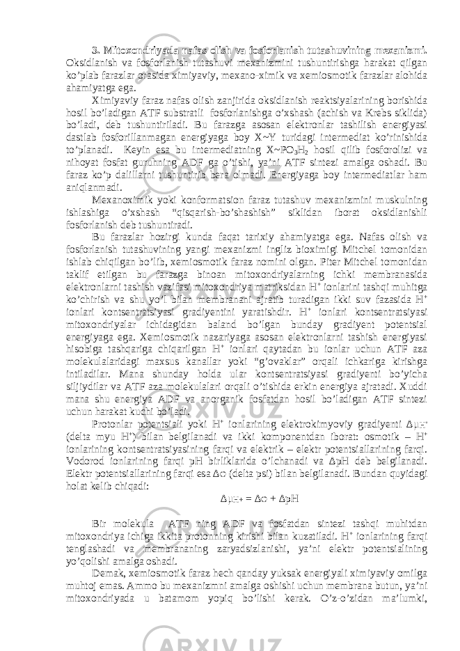 3. Mitoxondriyada nafas olish va fosforlanish tutashuvining mexanizmi. Oksidlanish va fosforlanish tutashuvi mexanizmini tushuntirishga harakat qilgan ko’plab farazlar orasida ximiyaviy, mexano-ximik va xemiosmotik farazlar alohida ahamiyatga ega. Ximiyaviy faraz nafas olish zanjirida oksidlanish reaktsiyalarining borishida hosil bo’ladigan ATF substratli fosforlanishga o’xshash (achish va Krebs siklida) bo’ladi, deb tushuntiriladi. Bu farazga asosan elektronlar tashilish energiyasi dastlab fosforillanmagan energiyaga boy X~Y turidagi intermediat ko’rinishida to’planadi. Keyin esa bu intermediatning X~PO 3 H 2 hosil qilib fosforolizi va nihoyat fosfat guruhning ADF ga o’tishi, ya’ni ATF sintezi amalga oshadi. Bu faraz ko’p dalillarni tushuntirib bera olmadi. Energiyaga boy intermediatlar ham aniqlanmadi. Mexanoximik yoki konformatsion faraz tutashuv mexanizmini muskulning ishlashiga o’xshash “qisqarish-bo’shashish” siklidan iborat oksidlanishli fosforlanish deb tushuntiradi. Bu farazlar hozirgi kunda faqat tarixiy ahamiyatga ega. Nafas olish va fosforlanish tutashuvining yangi mexanizmi ingliz bioximigi Mitchel tomonidan ishlab chiqilgan bo’lib, xemiosmotik faraz nomini olgan. Piter Mitchel tomonidan taklif etilgan bu farazga binoan mitoxondriyalarning ichki membranasida elektronlarni tashish vazifasi mitoxondriya matriksidan H + ionlarini tashqi muhitga ko’chirish va shu yo’l bilan membranani ajratib turadigan ikki suv fazasida H + ionlari kontsentratsiyasi gradiyentini yaratishdir. H + ionlari kontsentratsiyasi mitoxondriyalar ichidagidan baland bo’lgan bunday gradiyent potentsial energiyaga ega. Xemiosmotik nazariyaga asosan elektronlarni tashish energiyasi hisobiga tashqariga chiqarilgan H + ionlari qaytadan bu ionlar uchun ATF aza molekulalaridagi maxsus kanallar yoki “g’ovaklar” orqali ichkariga kirishga intiladilar. Mana shunday holda ular kontsentratsiyasi gradiyenti bo’yicha siljiydilar va ATF aza molekulalari orqali o’tishida erkin energiya ajratadi. Xuddi mana shu energiya ADF va anorganik fosfatdan hosil bo’ladigan ATF sintezi uchun harakat kuchi bo’ladi. Protonlar potentsiali yoki H + ionlarining elektrokimyoviy gradiyenti ∆μ H + (delta myu H + ) bilan belgilanadi va ikki komponentdan iborat: osmotik – H + ionlarining kontsentratsiyasining farqi va elektrik – elektr potentsiallarining farqi. Vodorod ionlarining farqi pH birliklarida o’lchanadi va ∆pH deb belgilanadi. Elektr potentsiallarining farqi esa ∆φ (delta psi) bilan belgilanadi. Bundan quyidagi holat kelib chiqadi: ∆μ H+ = ∆φ + ∆pH Bir molekula ATF ning ADF va fosfatdan sintezi tashqi muhitdan mitoxondriya ichiga ikkita protonning kirishi bilan kuzatiladi. H + ionlarining farqi tenglashadi va membrananing zaryadsizlanishi, ya’ni elektr potentsialining yo’qolishi amalga oshadi. Demak, xemiosmotik faraz hech qanday yuksak energiyali ximiyaviy omilga muhtoj emas. Ammo bu mexanizmni amalga oshishi uchun membrana butun, ya’ni mitoxondriyada u batamom yopiq bo’lishi kerak. O’z-o’zidan ma’lumki, 