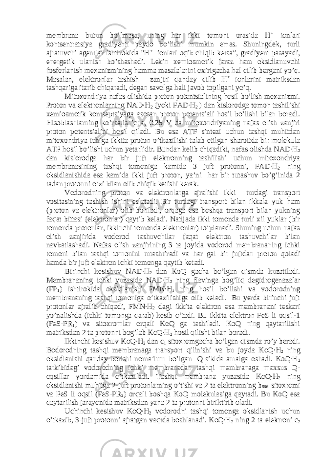 membrana butun bo’lmasa, uning har ikki tomoni orasida H + ionlari kontsentratsiya gradiyenti paydo bo’lishi mumkin emas. Shuningdek, turli ajratuvchi agentlar ishtirokida “H + ionlari oqib chiqib ketsa”, gradiyent pasayadi, energetik ulanish bo’shashadi. Lekin xemiosmotik faraz ham oksidlanuvchi fosforlanish mexanizmining hamma masalalarini oxirigacha hal qilib bergani yo’q. Masalan, elektronlar tashish zanjiri qanday qilib H + ionlarini matriksdan tashqariga itarib chiqaradi, degan savolga hali javob topilgani yo’q. Mitoxondriya nafas olishida proton potentsialining hosil bo’lish mexanizmi. Proton va elektronlarning NAD∙H 2 (yoki FAD∙H 2 ) dan kislorodga tomon tashilishi xemiosmotik kontseptsiyaga asosan proton potentsiali hosil bo’lishi bilan boradi. Hisoblashlarning ko’rsatishicha, 0,25 V da mitoxondriyaning nafas olish zanjiri proton potentsialini hosil qiladi. Bu esa ATF sintezi uchun tashqi muhitdan mitoxondriya ichiga ikkita proton o’tkazilishi talab etilgan sharoitda bir molekula ATF hosil bo’lishi uchun yetarlidir. Bundan kelib chiqadiki, nafas olishda NAD∙H 2 dan kislorodga har bir juft elektronning tashilishi uchun mitoxondriya membranasining tashqi tomoniga kamida 3 juft protonni, FAD∙H 2 ning oksidlanishida esa kamida ikki juft proton, ya’ni har bir tutashuv bo’g’inida 2 tadan protonni o’zi bilan olib chiqib ketishi kerak. Vodorodning proton va elektronlarga ajralishi ikki turdagi transport vositasining tashish ishini eslatadi. Bir turdagi transport bilan ikkala yuk ham (proton va elektronlar) olib boriladi, orqaga esa boshqa transport bilan yukning faqat bittasi (elektronlar) qaytib keladi. Natijada ikki tomonda turli xil yuklar (bir tomonda protonlar, ikkinchi tomonda elektronlar) to’planadi. Shuning uchun nafas olish zanjirida vodorod tashuvchilar faqat elektron tashuvchilar bilan navbatlashadi. Nafas olish zanjirining 3 ta joyida vodorod membrananing ichki tomoni bilan tashqi tomonini tutashtiradi va har gal bir juftdan proton qoladi hamda bir juft elektron ichki tomonga qaytib ketadi. Birinchi kesishuv NAD∙H 2 dan KoQ gacha bo’lgan qismda kuzatiladi. Membrananing ichki yuzasida NAD∙H 2 ning flavinga bog’liq degidrogenazalar (FP 1 ) ishtirokida oksidlanishi FMN∙H 2 ning hosil bo’lishi va vodorodning membrananing tashqi tomoniga o’tkazilishiga olib keladi. Bu yerda birinchi juft protonlar ajralib chiqadi, FMN∙H 2 dagi ikkita elektron esa membranani teskari yo’nalishda (ichki tomonga qarab) kesib o’tadi. Bu ikkita elektron FeS li oqsil-1 (FeS-PR 1 ) va sitoxromlar orqali KoQ ga tashiladi. KoQ ning qaytarilishi matriksdan 2 ta protonni bog’lab KoQ∙H 2 hosil qilishi bilan boradi. Ikkinchi kesishuv KoQ∙H 2 dan c 1 sitoxromgacha bo’lgan qismda ro’y beradi. Bodorodning tashqi membranaga transport qilinishi va bu joyda KoQ∙H 2 ning oksidlanishi qanday borishi noma’lum bo’lgan Q-siklda amalga oshadi. KoQ∙H 2 tarkibidagi vodorodning ichki membranadan tashqi membranaga maxsus Q- oqsillar yordamida o’tkaziladi. Tashqi membrana yuzasida KoQ∙H 2 ning oksidlanishi muhitga 2-juft protonlarning o’tishi va 2 ta elektronning b 566 sitoxromi va FeS li oqsil (FeS-PR 2 ) orqali boshqa KoQ molekulasiga qaytadi. Bu KoQ esa qaytarilish jarayonida matriksdan yana 2 ta protonni biriktirib oladi. Uchinchi kesishuv KoQ∙H 2 vodorodni tashqi tomonga oksidlanish uchun o’tkazib, 3-juft protonni ajratgan vaqtda boshlanadi. KoQ∙H 2 ning 2 ta elektroni c 2 