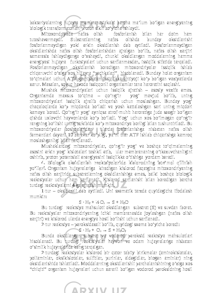 bakteriyalarning hujayra membranasi kabi barcha ma’lum bo’lgan energiyaning biologik transformatorlari proton sikli bo’yicha ishlaydi. Mitoxondriyada nafas olish fosforlanish bilan har doim ham tutashavermaydi. Substratlarning nafas olishda bunday oksidlanishi fosforlanmaydigan yoki erkin oksidlanish deb aytiladi. Fosforlanmaydigan oksidlanishda nafas olish fosforlanishdan ajralgan bo’lib, nafas olish zanjiri samarasiz ishlaydiganga o’xshaydi, chunki oksidlangan moddalarning hamma energiyasi hujayra funktsiyalari uchun sarflanmasdan, issiqlik sifatida tarqaladi. Fosforlanmaydigan oksidlanish boradigan mitoxondriyalar issiqlik ishlab chiqaruvchi o’ziga xos hujayra “pechkalari” hisoblanadi. Bunday holat organizm to’qimalari uchun ATF ga nisbatan issiqlikka ehtiyoji ko’p bo’lgan vaziyatlarda zarur. Masalan, sovuq havoda issiqqonli organizmlar tana haroratini saqlashi. Mushak mitoxondriyalari uchun issiqlik ajratish – asosiy vazifa emas. Organizmda maxsus to’qima – qo’ng’ir yog’ mavjud bo’lib, uning mitoxondriyalari issiqlik ajralib chiqarish uchun moslashgan. Bunday yog’ chaqaloqlarda ko’p miqdorda bo’ladi va yosh kattalashgan sari uning miqdori kamaya boradi. Qo’ng’ir yog’ ayniqsa atrof-muhit haroratiga juda sezgir bo’lgan qishda uxlovchi hayvonlarda ko’p bo’ladi. Yog’ uchun xos bo’lmagan qo’ng’ir rangning bo’lishi uning tarkibida ko’p mitoxondriya borligi bilan tushuntiriladi. Bu mitoxondriyalar boshqalaridan ularda fosforlanishga nisbatan nafas olish fermentlari deyarli 10 baravar ko’pligi, ya’ni ular ATF ishlab chiqarishga kamroq moslashganligi bilan farqlanadi. Mushaklardagi mitoxondriyalar, qo’ng’ir yog’ va boshqa to’qimalarning asosini erkin yog’ kislotalari tashkil etib, ular membrananing o’tkazuvchanligini oshirib, proton potentsiali energiyasini issiqlikka o’tishiga yordam beradi. 4. Biologik oksidlanish reaktsiyalarida kislorodning iste’mol qilinish yo’llari. Organizm hujayralariga kiradigan kislorod faqatgina mitoxondriyaning nafas olish zanjirida substratlarning oksidlanishiga emas, balki boshqa biologik reaktsiyalar uchun ham sarflanadi. Kislorod sarflanishi bilan boradigan barcha turdagi reaktsiyalarni 4 ga ajratish mumkin. 1-tur – oksidazali deb aytiladi. Uni sxematik tarzda quyidagicha ifodalash mumkin: S ∙ H 2 + ½ O 2 → S + H 2 O Bu turdagi reaktsiya mahsuloti oksidlangan substrat (S) va suvdan iborat. Bu reaktsiyalar mitoxondriyaning ichki membranasida joylashgan (nafas olish zanjiri) va kislorod ularda energiya hosil bo’lishi uchun sarflanadi. 2-tur reaktsiya – peroksidazali bo’lib, quyidagi sxema bo’yicha boradi: S ∙ H 2 + O 2 → S + H 2 O 2 Bunda oksidlangan substrat va vodorod peroksid reaktsiya mahsulotlari hisoblanadi. Bu turdagi reaktsiyalar hayvon va odam hujayralariga nisbatan o’simlik hujayralarida keng tarqalgan. 2-turdagi reaktsiyalar kislorod bir qator tabiiy birikmalar (aminokislotalar, poliaminlar, oksikislotalar, sulfitlar, purinlar, aldegidlar, biogen aminlar) ning oksidlanishida ishlatiladi. Moddalarning oksidlanishli parchalanishining o’ziga xos “chiqiti” organizm hujayralari uchun zararli bo’lgan vodorod peroksidning hosil 