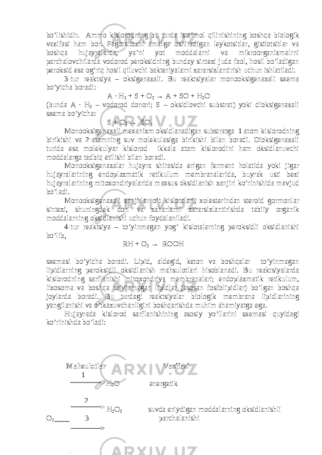 bo’lishidir. Ammo kislorodning bu turda iste’mol qilinishining boshqa biologik vazifasi ham bor. Fagotsitozni amalga oshiradigan leykotsitlar, gistiotsitlar va boshqa hujayralarda, ya’ni yot moddalarni va mikroorganizmalrni parchalovchilarda vodorod peroksidning bunday sintezi juda faol, hosil bo’ladigan peroksid esa og’riq hosil qiluvchi bakteriyalarni zararsizlantirish uchun ishlatiladi. 3-tur reaktsiya – oksigenazali. Bu reaktsiyalar monooksigenazali sxema bo’yicha boradi: A ∙ H 2 + S + O 2 → A + SO + H 2 O (bunda A ∙ H 2 – vodorod donori; S – oksidlovchi substrat) yoki dioksigenazali sxema bo’yicha: S + O 2 → SO 2 Monooksigenazali mexanizm oksidlanadigan substratga 1 atom kislorodning birikishi va 2-atomning suv molekulasiga birikishi bilan boradi. Dioksigenazali turida esa molekulyar kislorod ikkala atom kislorodini ham oksidlanuvchi moddalarga tadbiq etilishi bilan boradi. Monooksigenazalar hujayra shirasida erigan ferment holatida yoki jigar hujayralarining endoplazmatik retikulum membranalarida, buyrak usti bezi hujayralarining mitoxondriyalarida maxsus oksidlanish zanjiri ko’rinishida mavjud bo’ladi. Monooksigenazali zanjirlar o’t kislotalari, xolesterindan steroid gormonlar sintezi, shuningdek dori va zaharlarni zararsizlantirishda tabiiy organik moddalarning oksidlanishi uchun foydalaniladi. 4-tur reaktsiya – to’yinmagan yog’ kislotalarning peroksidli oksidlanishi bo’lib, RH + O 2 → ROOH sxemasi bo’yicha boradi. Lipid, aldegid, keton va boshqalar to’yinmagan lipidlarning peroksidli oksidlanish mahsulotlari hisoblanadi. Bu reaktsiyalarda kislorodning sarflanishi mitoxondriya membranalari; endoplazmatik retikulum, lizosoma va boshqa to’yinmagan lipidlar (asosan fosfolipidlar) bo’lgan boshqa joylarda boradi. Bu turdagi reaktsiyalar biologik membrana lipidlarining yangilanishi va o’tkazuvchanligini boshqarishda muhim ahamiyatga ega. Hujayrada kislorod sarflanishining asosiy yo’llarini sxemasi quyidagi ko’rinishda bo’ladi: Mahsulotlar Vazifasi 1 H 2 O energetik 2 H 2 O 2 suvda eriydigan moddalarning oksidlanishli O 2 3 parchalanishi 