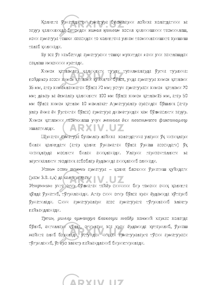 Қолипга ўрнатадиган арматура буюмларни лойиха холатдагини ва зарур қалинликда бетондан химоя қатлам хосил қилинишини та o минлаш, я o ни арматура ташки юзасидан то колипгача улчам та o минланишига эришиш талаб қилинади. Бу эса ўз навбатида арматурани ташқи мухитдан я o ни уни занглашдан сақлаш имконини яратади. Химоя қатламлар қалинлиги турли тузилмаларда ўртча турлича: пойдевор асоси химоя қатлами қўйилган бўлса, унда арматура химоя қатлами 35 мм, агар химояланмаган бўлса 70 мм; устун арматураси химоя қатлами 20 мм; девор ва ёпмалар қалинлиги 100 мм бўлса химоя қатлам15 мм, агар 50 мм бўлса химоя қатлам 10 мамлакат Арматуралар орасидан бўшлик (агар улар ёнма ён ўрганган бўлса) арматура диаметридан кам бўлмаслиги зарур. Химоя қатламни та o минлаш учун металл ёки пластмасса фиксаторлар ишлатилади. Щрнаган арматура буюмлар лойиха холатдагича уларни ўқ чизиқлари билан қолипдаги (агар қолип ўрнамаган бўлса ўрнаш асосидаги) ўқ чизиқларда мослиги билан аниқланади. Уларни гаризонталлиги ва вертикаллиги геодезик асбоблар ёрдамида аниқланиб олинади. Устин ости таянчи арматура – қолип блокини ўрнатиш қуйидаги (расм 3.9. а,в) да келтирилган. Устуннинг унга оғир бўлмаган тайёр синчини бир тамони очиқ қолипга қўлда ўрнатиб, тўғриланади. Агар синч оғир бўлса кран ёрдамида кўтариб ўрнатилади. Синч арматуралари асос арматурага тўғриланиб электр пайвандланади. Тусин, ригел p арматура блоклари тайёр хажмий каркас холатда бўлиб, енгиллари қўлда, оғирлари эса кран ёрдамида кутарилиб, ўрнаш жойига олиб борилади, устундан чиққан арматураларга тўсин арматураси тўғриланиб, ўз аро электр пайвандланиб бириктирилади. 