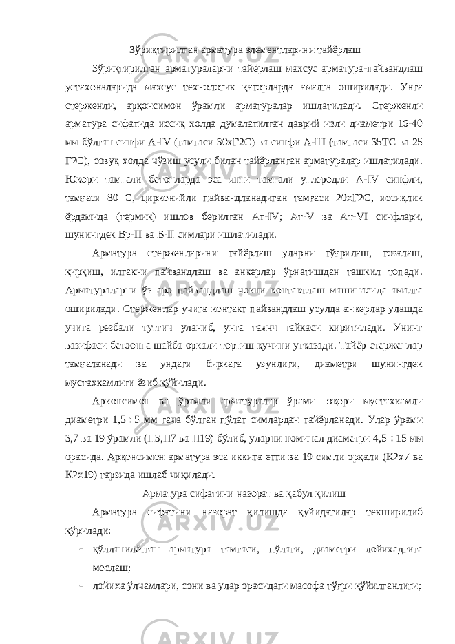  Зўриқтирилган арматура элементларини тайёрлаш Зўриқтирилган арматураларни тайёрлаш махсус арматура-пайвандлаш устахоналарида махсус технологик қаторларда амалга оширилади. Унга стерженли, арқонсимон ўрамли арматуралар ишлатилади. Стерженли арматура сифатида иссиқ холда думалатилган даврий изли диаметри 16-40 мм бўлган синфи А- IV (тамғаси 30хГ2С) ва синфи А- III (тамгаси 35ТС ва 25 Г2С), совуқ холда чўзиш усули билан тайёрланган арматуралар ишлатилади. Юкори тамгали бетонларда эса янги тамғали углеродли А- IV синфли, тамғаси 80 С, цирконийли пайвандланадиган тамғаси 20хГ2С, иссиқлик ёрдамида (термик) ишлов берилган Ат- IV ; Ат- V ва Ат- VI синфлари, шунингдек Вр- II ва В- II симлари ишлатилади. Арматура стерженларини тайёрлаш уларни тўғрилаш, тозалаш, қирқиш, илгакни пайвандлаш ва анкерлар ўрнатишдан ташкил топади. Арматураларни ўз аро пайвандлаш чокни контактлаш машинасида амалга оширилади. Стерженлар учига контакт пайвандлаш усулда анкерлар улашда учига резбали тутгич уланиб, унга таянч гайкаси киритилади. Унинг вазифаси бетоонга шайба оркали тортиш кучини утказади. Тайёр стерженлар тамғаланади ва ундаги биркага узунлиги, диаметри шунингдек мустахкамлиги ёзиб қўйилади. Арконсимон ва ўрамли арматуралар ўрами юқори мустахкамли диаметри 1,5  5 мм гача бўлган пўлат симлардан тайёрланади. Улар ўрами 3,7 ва 19 ўрамли (П3,П7 ва П19) бўлиб, уларни номинал диаметри 4,5  15 мм орасида. Арқонсимон арматура эса иккита етти ва 19 симли орқали (К2х7 ва К2х19) тарзида ишлаб чиқилади. Арматура сифатини назорат ва қабул қилиш Арматура сифатини назорат қилишда қуйидагилар текширилиб кўрилади:  қўлланилётган арматура тамғаси, пўлати, диаметри лойихадгига мослаш;  лойиха ўлчамлари, сони ва улар орасидаги масофа тўғри қўйилганлиги; 