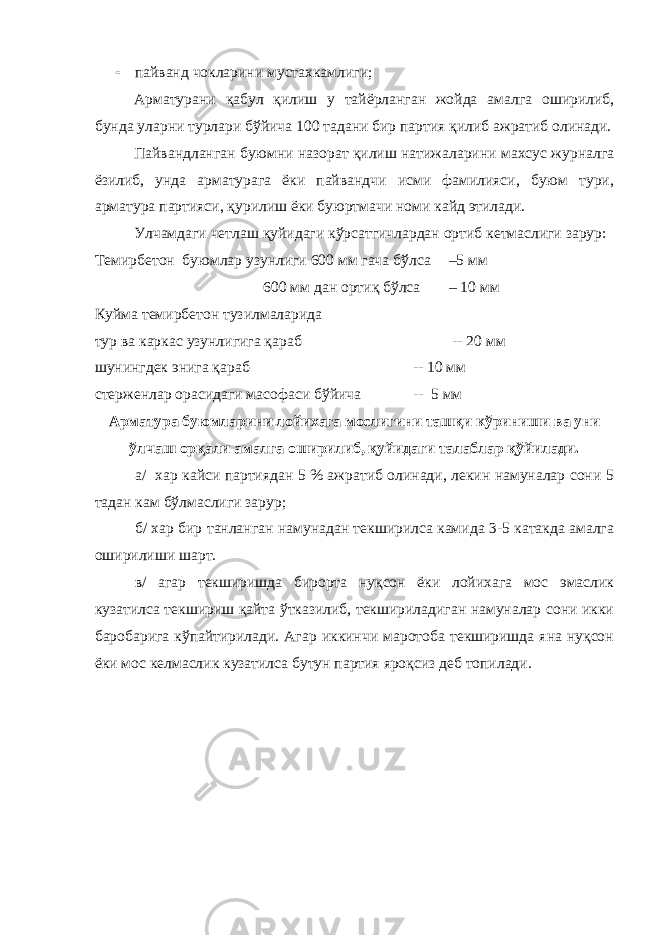  пайванд чокларини мустахкамлиги; Арматурани қабул қилиш у тайёрланган жойда амалга оширилиб, бунда уларни турлари бўйича 100 тадани бир партия қилиб ажратиб олинади. Пайвандланган буюмни назорат қилиш натижаларини махсус журналга ёзилиб, унда арматурага ёки пайвандчи исми фамилияси, буюм тури, арматура партияси, қурилиш ёки буюртмачи номи кайд этилади. Улчамдаги четлаш қуйидаги кўрсатгичлардан ортиб кетмаслиги зарур: Темирбетон буюмлар узунлиги 600 мм гача бўлса –5 мм 600 мм дан ортиқ бўлса – 10 мм Куйма темирбетон тузилмаларида тур ва каркас узунлигига қараб -- 20 мм шунингдек энига қараб -- 10 мм стерженлар орасидаги масофаси бўйича -- 5 мм Арматура буюмларини лойихага мослигини ташқи кўриниши ва уни ўлчаш орқали амалга оширилиб, қуйидаги талаблар қўйилади. а/ хар кайси партиядан 5 % ажратиб олинади, лекин намуналар сони 5 тадан кам бўлмаслиги зарур; б/ хар бир танланган намунадан текширилса камида 3-5 катакда амалга оширилиши шарт. в/ агар текширишда бирорта нуқсон ёки лойихага мос эмаслик кузатилса текшириш қайта ўтказилиб, текшириладиган намуналар сони икки баробарига кўпайтирилади. Агар иккинчи маротоба текширишда яна нуқсон ёки мос келмаслик кузатилса бутун партия яроқсиз деб топилади. 