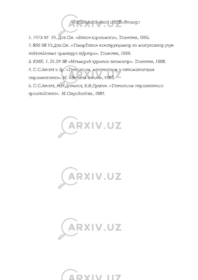 Фойдаланилган адабиётлар: 1. 7473-94 Уз. Дав.Ст. «Бетон қоришмаси», Тошкент, 1995. 2. 866-98 Уз.Дав.Ст. «Темирбетон конструкциялар ва махсулотлар учун пайвандланма арматура тўрлари». Тошкент, 1999. 3. КМК. 1. 01.04-98 «Меъморий қурилиш атамалар». Тошкент, 1998. 4. С.С.Атаев и др. «Технология, механизация и автомотизация строителства». М. «Вқсшая школа», 1990. 5. С.С.Атаев, Н.Н.Данилов, Б.В.Прқкин. «Технология строителного производства». М.Стройиздат, 1984. 