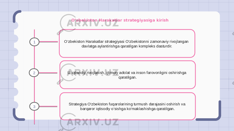 O‘zbekiston Harakatlar strategiyasiga kirish O‘zbekiston Harakatlar strategiyasi O‘zbekistonni zamonaviy rivojlangan davlatga aylantirishga qaratilgan kompleks dasturdir. U iqtisodiy rivojlanish, ijtimoiy adolat va inson farovonligini oshirishga qaratilgan. Strategiya O‘zbekiston fuqarolarining turmush darajasini oshirish va barqaror iqtisodiy o‘sishga ko‘maklashishga qaratilgan.1 2 3 