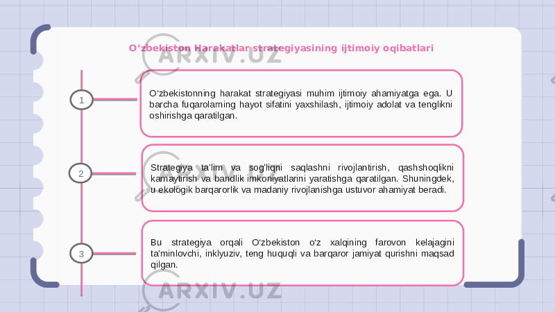 O‘zbekiston Harakatlar strategiyasining ijtimoiy oqibatlari O‘zbekistonning harakat strategiyasi muhim ijtimoiy ahamiyatga ega. U barcha fuqarolarning hayot sifatini yaxshilash, ijtimoiy adolat va tenglikni oshirishga qaratilgan. Strategiya taʼlim va sogʻliqni saqlashni rivojlantirish, qashshoqlikni kamaytirish va bandlik imkoniyatlarini yaratishga qaratilgan. Shuningdek, u ekologik barqarorlik va madaniy rivojlanishga ustuvor ahamiyat beradi. Bu strategiya orqali O‘zbekiston o‘z xalqining farovon kelajagini ta’minlovchi, inklyuziv, teng huquqli va barqaror jamiyat qurishni maqsad qilgan.1 2 3 