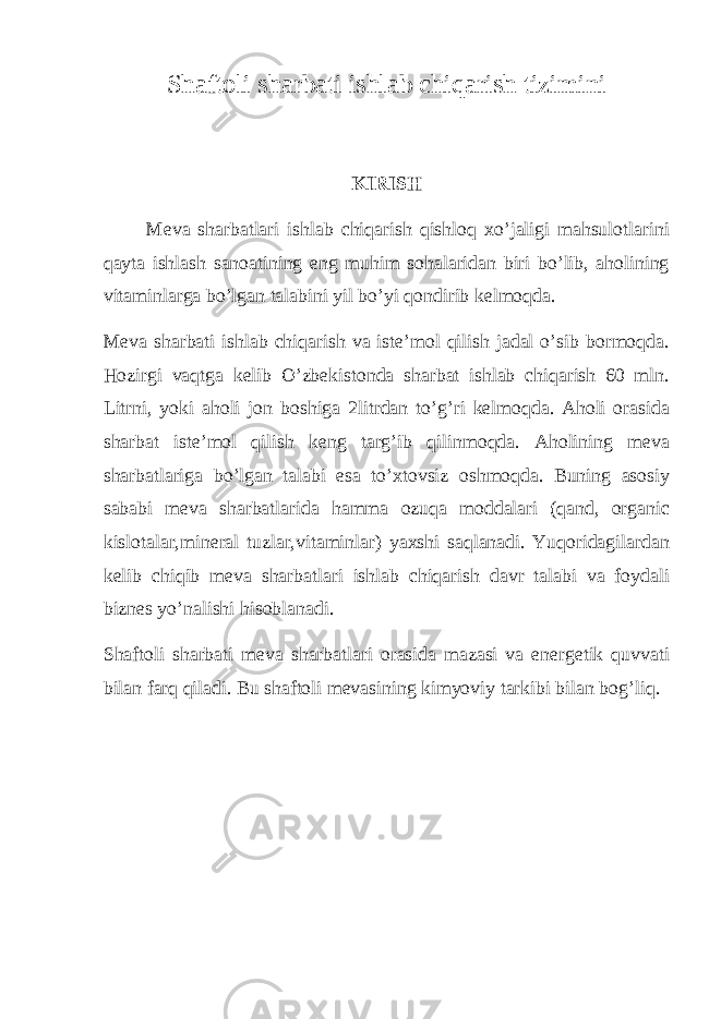 Shaftoli sharbati ishlab chiqarish tizimini KIRISH Meva sharbatlari ishlab chiqarish qishloq xo’jaligi mahsulotlarini qayta ishlash sanoatining eng muhim sohalaridan biri bo’lib, aholining vitaminlarga bo’lgan talabini yil bo’yi qondirib kelmoqda. Meva sharbati ishlab chiqarish va iste’mol qilish jadal o’sib bormoqda. Hozirgi vaqtga kelib O’zbekistonda sharbat ishlab chiqarish 60 mln. Litrni, yoki aholi jon boshiga 2litrdan to’g’ri kelmoqda. Aholi orasida sharbat iste’mol qilish keng targ’ib qilinmoqda. Aholining meva sharbatlariga bo’lgan talabi esa to’xtovsiz oshmoqda. Buning asosiy sababi meva sharbatlarida hamma ozuqa moddalari (qand, organic kislotalar,mineral tuzlar,vitaminlar) yaxshi saqlanadi. Yuqoridagilardan kelib chiqib meva sharbatlari ishlab chiqarish davr talabi va foydali biznes yo’nalishi hisoblanadi. Shaftoli sharbati meva sharbatlari orasida mazasi va energetik quvvati bilan farq qiladi. Bu shaftoli mevasining kimyoviy tarkibi bilan bog’liq. 