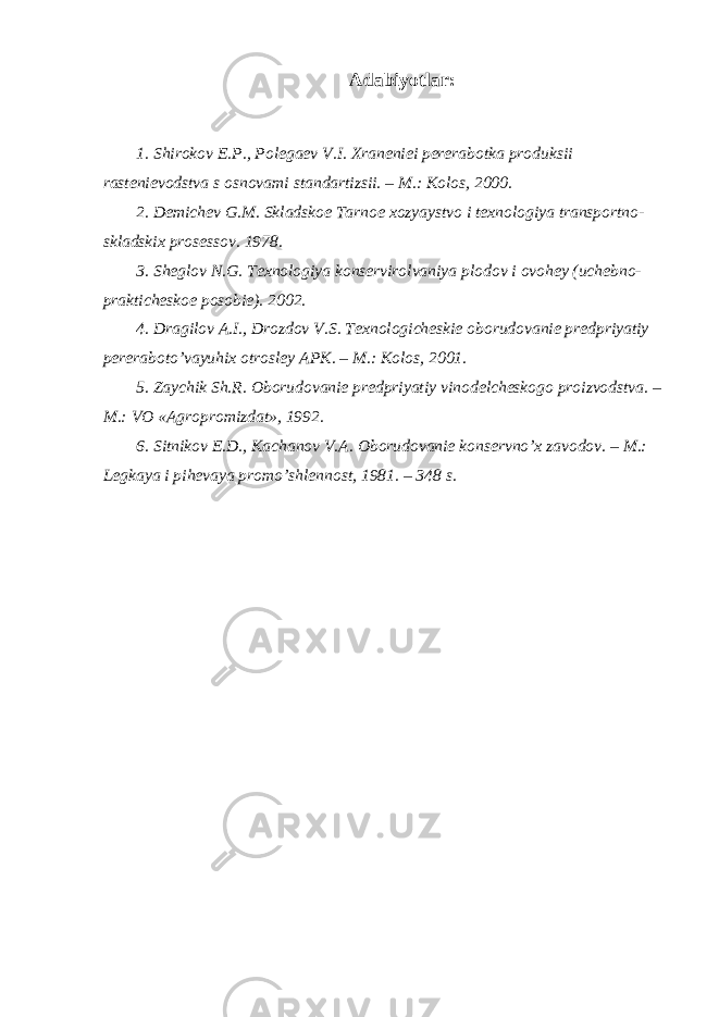 Adabiyotlar: 1. Shirokov E.P., Polegaev V.I. Xraneniei pererabotka produksii rastenievodstva s osnovami standartizsii. – M.: Kolos, 2000. 2. Demichev G.M. Skladskoe T arnoe xozyaystvo i texnologiya transportno- skladskix prosessov. 1978. 3. Sheglov N.G. Texnologiya konservirolvaniya plodov i ovohey (uchebno- prakticheskoe posobie). 2002. 4. Dragilov A.I., Drozdov V.S. Texnologicheskie oborudovanie predpriyatiy pereraboto’vayuhix otrosley APK. – M.: Kolos, 2001. 5. Zaychik Sh.R. Oborudovanie predpriyatiy vinodelcheskogo proizvodstva. – M.: VO «Agropromizdat», 1992. 6. Sitnikov E.D., Kachanov V.A. Oborudovanie konservno’x zavodov. – M.: Legkaya i pihevaya promo’shlennost, 1981. – 348 s. 