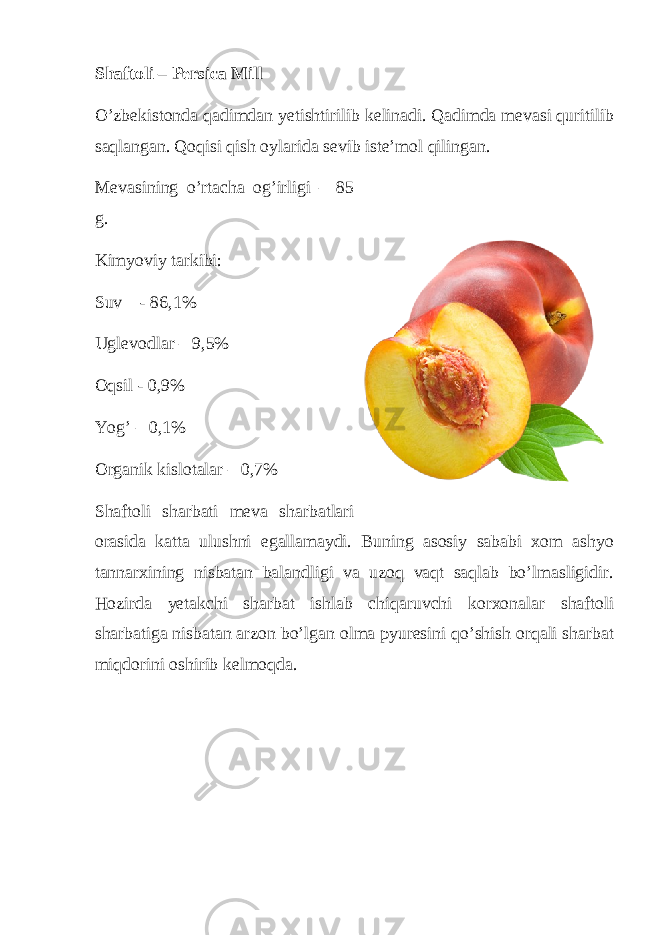 Shaftoli – Persica Mill O’zbekistonda qadimdan yetishtirilib kelinadi. Qadimda mevasi quritilib saqlangan. Qoqisi qish oylarida sevib iste’mol qilingan. Mevasining o’rtacha og’irligi – 85 g. Kimyoviy tarkibi: Suv - 86,1% Uglevodlar – 9,5% Oqsil - 0,9% Yog’ – 0,1% Organik kislotalar – 0,7% Shaftoli sharbati meva sharbatlari orasida katta ulushni egallamaydi. Buning asosiy sababi xom ashyo tannarxining nisbatan balandligi va uzoq vaqt saqlab bo’lmasligidir. Hozirda yetakchi sharbat ishlab chiqaruvchi korxonalar shaftoli sharbatiga nisbatan arzon bo’lgan olma pyuresini qo’shish orqali sharbat miqdorini oshirib kelmoqda. 