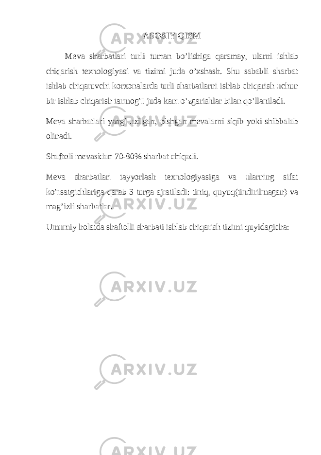 ASOSIY QISM Meva sharbatlari turli tuman bo’lishiga qaramay, ularni ishlab chiqarish texnologiyasi va tizimi juda o’xshash. Shu sababli sharbat ishlab chiqaruvchi korxonalarda turli sharbatlarni ishlab chiqarish uchun bir ishlab chiqarish tarmog’I juda kam o’zgarishlar bilan qo’llaniladi. Meva sharbatlari yangi uzilgan, pishgan mevalarni siqib yoki shibbalab olinadi. Shaftoli mevasidan 70-80% sharbat chiqadi. Meva sharbatlari tayyorlash texnologiyasiga va ularning sifat ko’rsatgichlariga qarab 3 turga ajratiladi: tiniq, quyuq(tindirilmagan) va mag’izli sharbatlar. Umumiy holatda shaftolli sharbati ishlab chiqarish tizimi quyidagicha: 