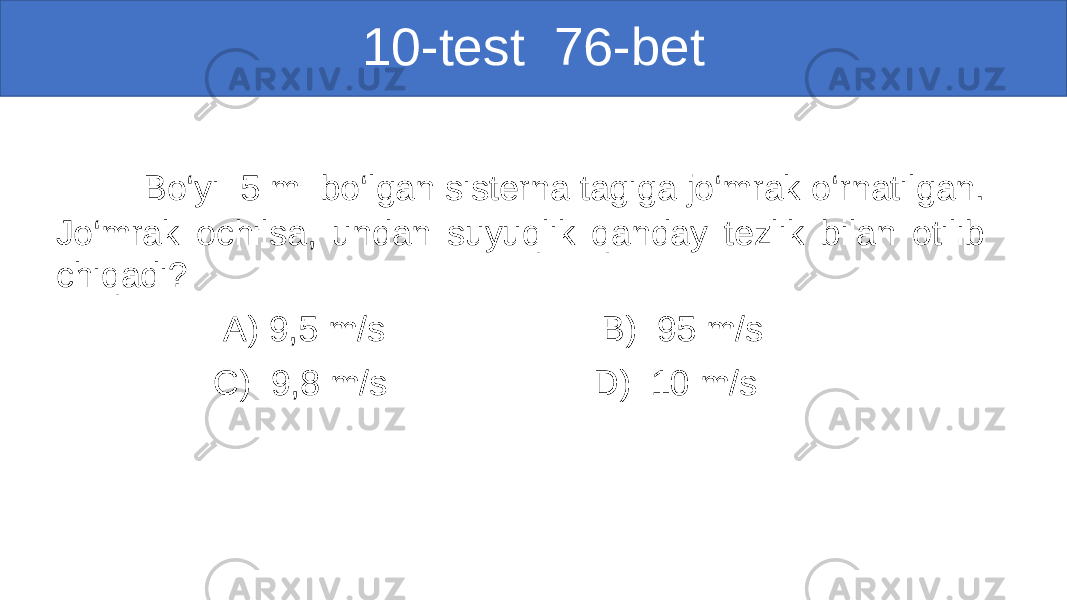 10-test 76-bet Bo‘yi 5 m bo‘lgan sisterna tagiga jo‘mrak o‘rnatilgan. Jo‘mrak ochilsa, undan suyuqlik qanday tezlik bilan otilib chiqadi? A) 9,5 m/s B) 95 m/s C) 9,8 m/s D) 10 m/s 