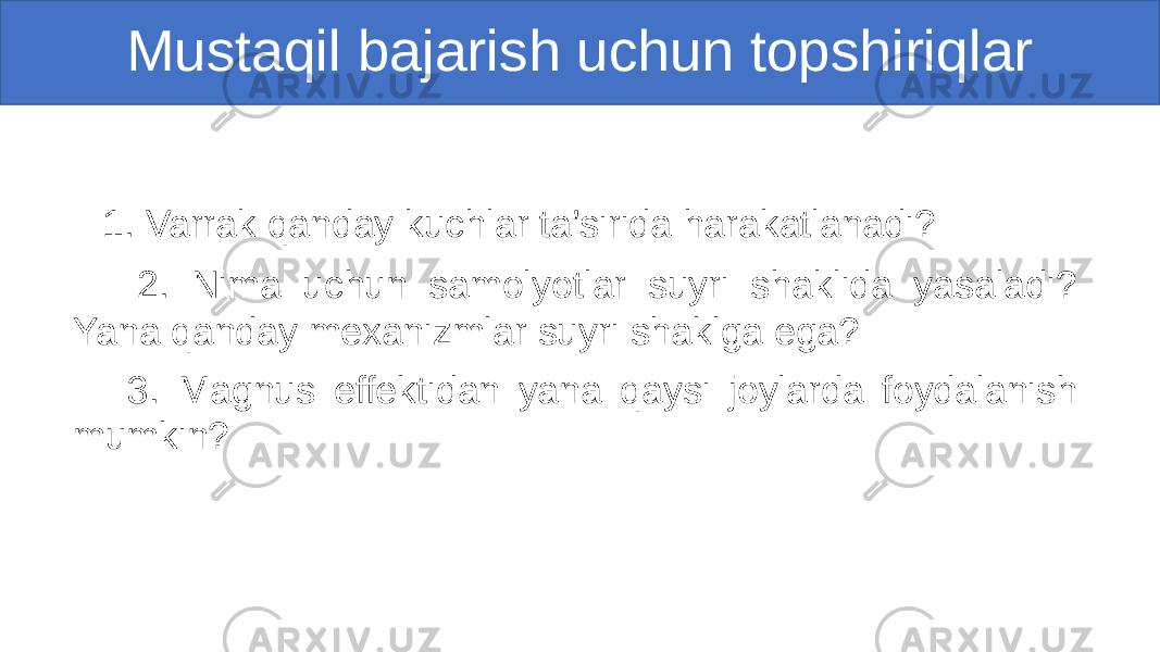 Mustaqil bajarish uchun topshiriqlar 1. Varrak qanday kuchlar ta’sirida harakatlanadi? 2. Nima uchun samolyotlar suyri shaklida yasaladi? Yana qanday mexanizmlar suyri shaklga ega? 3. Magnus effektidan yana qaysi joylarda foydalanish mumkin? 