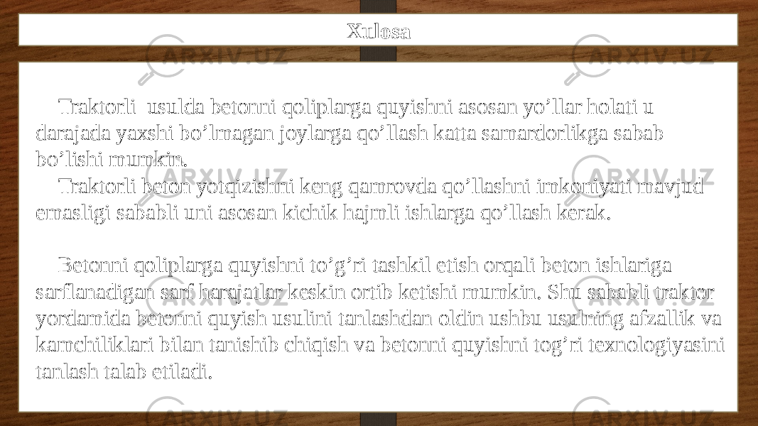 Xulosa Traktorli usulda betonni qoliplarga quyishni asosan yo’llar holati u darajada yaxshi bo’lmagan joylarga qo’llash katta samardorlikga sabab bo’lishi mumkin. Traktorli beton yotqizishni keng qamrovda qo’llashni imkoniyati mavjud emasligi sababli uni asosan kichik hajmli ishlarga qo’llash kerak. Betonni qoliplarga quyishni to’g’ri tashkil etish orqali beton ishlariga sarflanadigan sarf harajatlar keskin ortib ketishi mumkin. Shu sababli traktor yordamida betonni quyish usulini tanlashdan oldin ushbu usulning afzallik va kamchiliklari bilan tanishib chiqish va betonni quyishni tog’ri texnologiyasini tanlash talab etiladi. 