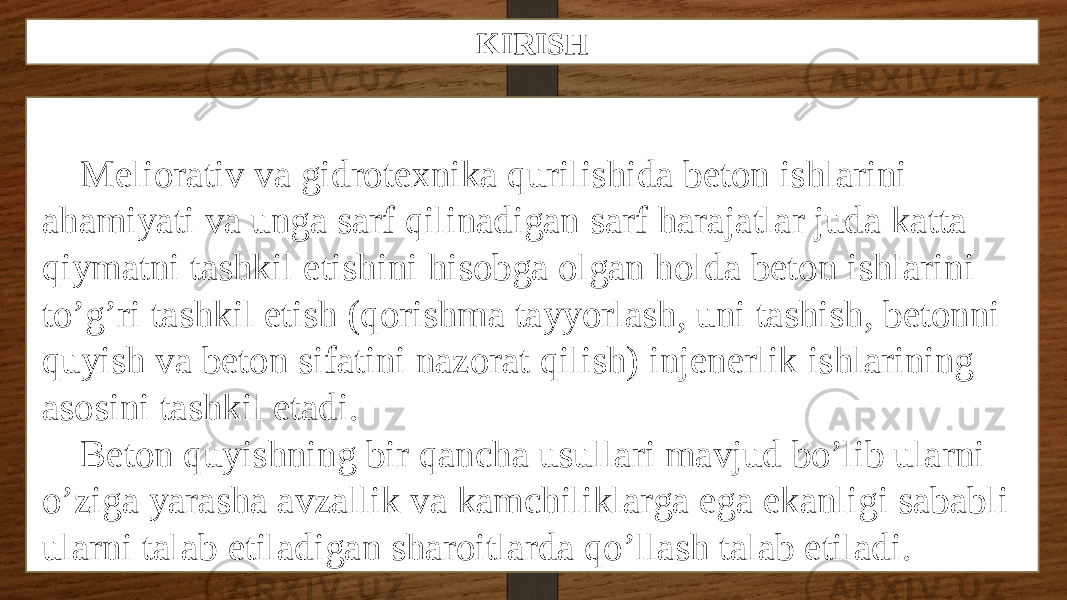 KIRISH Meliorativ va gidrotexnika qurilishida beton ishlarini ahamiyati va unga sarf qilinadigan sarf harajatlar juda katta qiymatni tashkil etishini hisobga olgan holda beton ishlarini to’g’ri tashkil etish (qorishma tayyorlash, uni tashish, betonni quyish va beton sifatini nazorat qilish) injenerlik ishlarining asosini tashkil etadi. Beton quyishning bir qancha usullari mavjud bo’lib ularni o’ziga yarasha avzallik va kamchiliklarga ega ekanligi sababli ularni talab etiladigan sharoitlarda qo’llash talab etiladi. 