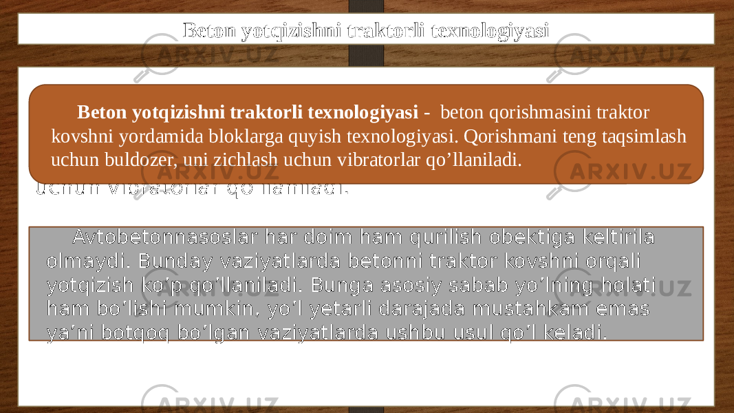 Beton yotqizishni traktorli texnologiyasi Beton yotqizishni traktorli texnologiyasi - beton qorishmasini traktor kovshni yordamida bloklarga quyish texnologiyasi. Qorishmani teng taqsimlash uchun buldozer, uni zichlash uchun vibratorlar qo’llaniladi. Beton yotqizishni traktorli texnologiyasi - beton qorishmasini traktor kovshni yordamida bloklarga quyish texnologiyasi. Qorishmani teng taqsimlash uchun buldozer, uni zichlash uchun vibratorlar qo’llaniladi. Avtobetonnasoslar har doim ham qurilish obektiga keltirila olmaydi. Bunday vaziyatlarda betonni traktor kovshni orqali yotqizish ko’p qo’llaniladi. Bunga asosiy sabab yo’lning holati ham bo’lishi mumkin, yo’l yetarli darajada mustahkam emas ya’ni botqoq bo’lgan vaziyatlarda ushbu usul qo’l keladi. 