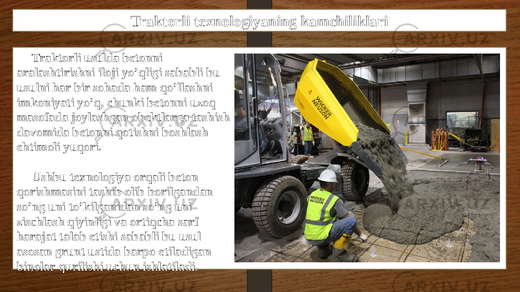 Traktorli texnologiyaning kamchiliklari Traktorli usulda betonni aralashtirishni iloji yo’qligi sababli bu usulni har bir sohada ham qo’llashni imkoniyati yo’q, chunki betonni uzoq masofada joylashgan obektlarga tashish davomida betonni qotishni boshlash ehtimoli yuqori. Ushbu texnologiya orqali beton qorishmasini tashib olib borilgandan so’ng uni to’kilganidan so’ng uni zischlash qiyinligi va ortiqcha sarf harajat talab etishi sababli bu usul asosan grunt ustida barpo etiladigan binolar qurilishi uchun ishlatiladi. 