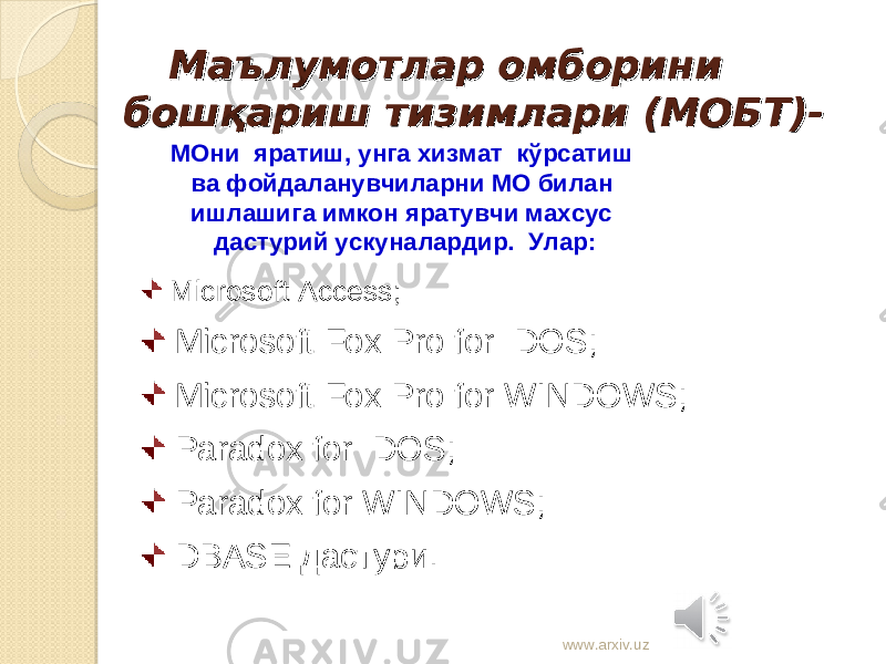  Microsoft Access; Microsoft Fox Pro for DOS; Microsoft Fox Pro for WINDOWS; Paradox for DOS; Paradox for WINDOWS ; DBASE дастури. Маълумотлар омборини Маълумотлар омборини бошқариш тизимлари (МОБТ)-бошқариш тизимлари (МОБТ)- МОни яратиш, унга хизмат кўрсатиш ва фойдаланувчиларни МО билан ишлашига имкон яратувчи махсус дастурий ускуналардир. Улар: www.arxiv.uz 