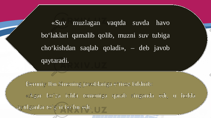 «Suv muzlagan vaqtda suvda havo bo‘laklari qamalib qolib, muzni suv tubiga cho‘kishdan saqlab qoladi», – deb javob qaytaradi. Beruniy Ibn Sinoning javoblariga e’tiroz bildirib: «Agar ko‘za ichki tomoniga qarab singanda edi, u holda aytilganlar to‘g‘ri bo‘lur edi. 