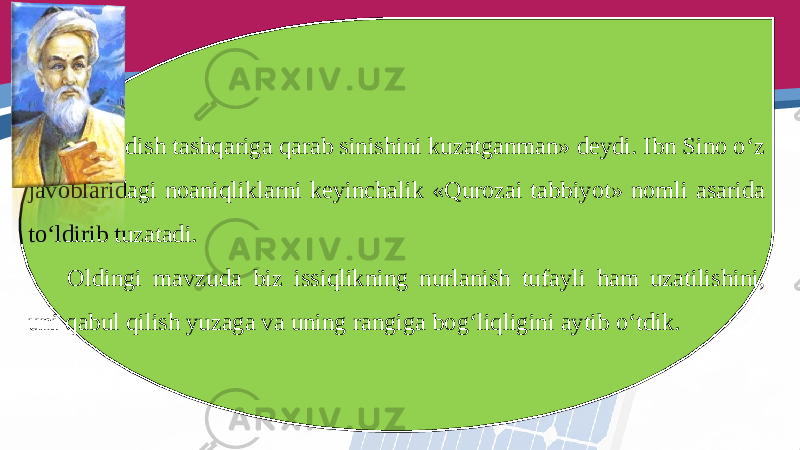 Men idish tashqariga qarab sinishini kuzatganman» deydi. Ibn Sino o‘z javoblaridagi noaniqliklarni keyinchalik «Qurozai tabbiyot» nomli asarida to‘ldirib tuzatadi. Oldingi mavzuda biz issiqlikning nurlanish tufayli ham uzatilishini, uni qabul qilish yuzaga va uning rangiga bog‘liqligini aytib o‘tdik. 