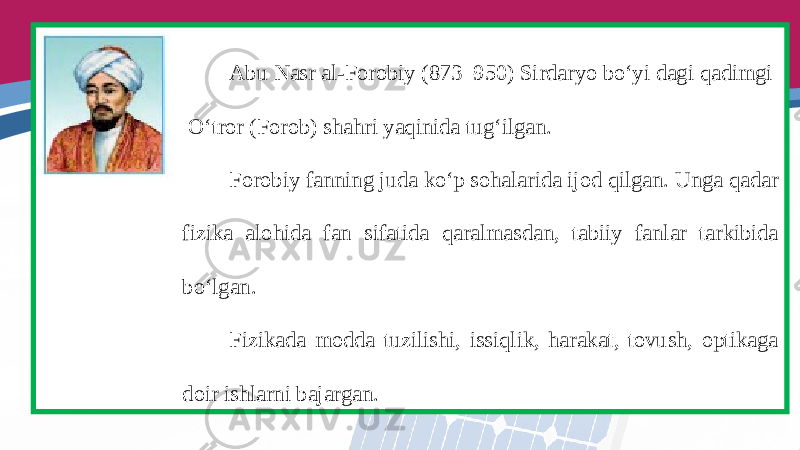 Abu Nasr al-Forobiy (873–950) Sirdaryo bo‘yi dagi qadimgi O‘tror (Forob) shahri yaqinida tug‘ilgan. Forobiy fanning juda ko‘p sohalarida ijod qilgan. Unga qadar fizika alohida fan sifatida qaralmasdan, tabiiy fanlar tarkibida bo‘lgan. Fizikada modda tuzilishi, issiqlik, harakat, tovush, optikaga doir ishlarni bajargan. 