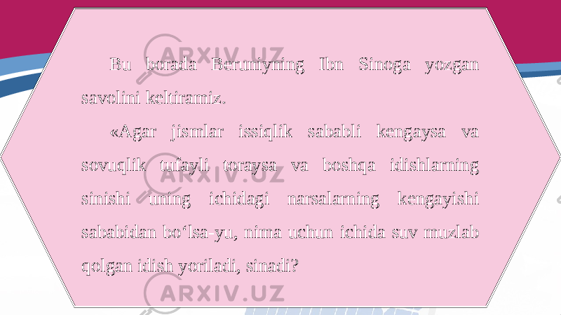 Bu borada Beruniyning Ibn Sinoga yozgan savolini keltiramiz. «Agar jismlar issiqlik sababli kengaysa va sovuqlik tufayli toraysa va boshqa idishlarning sinishi uning ichidagi narsalarning kengayishi sababidan bo‘lsa-yu, nima uchun ichida suv muzlab qolgan idish yoriladi, sinadi? 