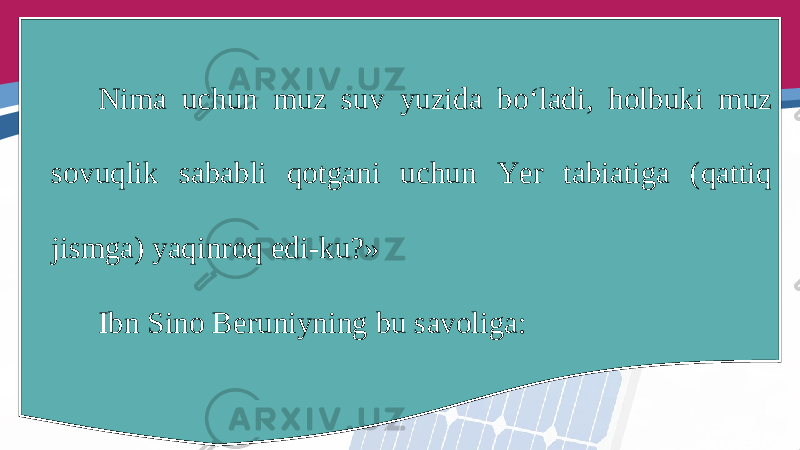 Nima uchun muz suv yuzida bo‘ladi, holbuki muz sovuqlik sababli qotgani uchun Yer tabiatiga (qattiq jismga) yaqinroq edi-ku?» Ibn Sino Beruniyning bu savoliga: 