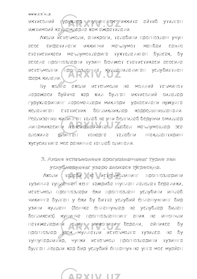 www.arxiv.uz иктисодий гурухлар шунингдек иккита айтиб утилган ижтимоий катламларда хам ажратилади. Ахоли истеъмоли, аникроги, талабини прогнозлаш учун асос сифатидаги иккинчи маълумот манбаи савдо статистикаси маълумотларига тухталадиган булсак, бу асосда прогнозларни тузиш бюджет статистикаси асосида истеъмолни прогнозлашда кулланиладиган услубиятдан фарк килади. Бу холда ахоли истеъмоли ва моддий таъминот даражаси буйича хар хил булган иктисодий оилалар гурухларининг даромадлари микдори уртасидаги вужудга келадиган статистик богликликлар корреляцияланади. Реализация килинган талаб ва уни белгилаб берувчи омиллар динамикасини тавсифлайдиган глобал маълумотлар эса алохида олинган товарга талабни шакллантириш хусусиятига мос равишда танлаб олинади. 3. Ахоли истеъмолини прогнозлашнинг турли хил услубларининг узаро алокаси т ў грисида. Ахоли талаби ва истеъмолининг прогнозларини тузишда тупланган кенг тажриба шундан далолат берадики, истеъмол прогнозлари ёки прогнозлаш услубини ишлаб чикишга булган у ёки бу битта услубий ёндашувнинг бир узини куллаш (бошка ёндашувлар ва услублар билан богликсиз) купинча прогнозлашнинг аник ва ишончли натижаларини олиш имконини беради, айникса бу прогнозлар узок муддатли истеъмолга тузилса. ва бу тушунарлидир, чунки истеъмол прогнозларини тузишга булган деярли хар бир услубий ёндашув ва унга мос муайан 