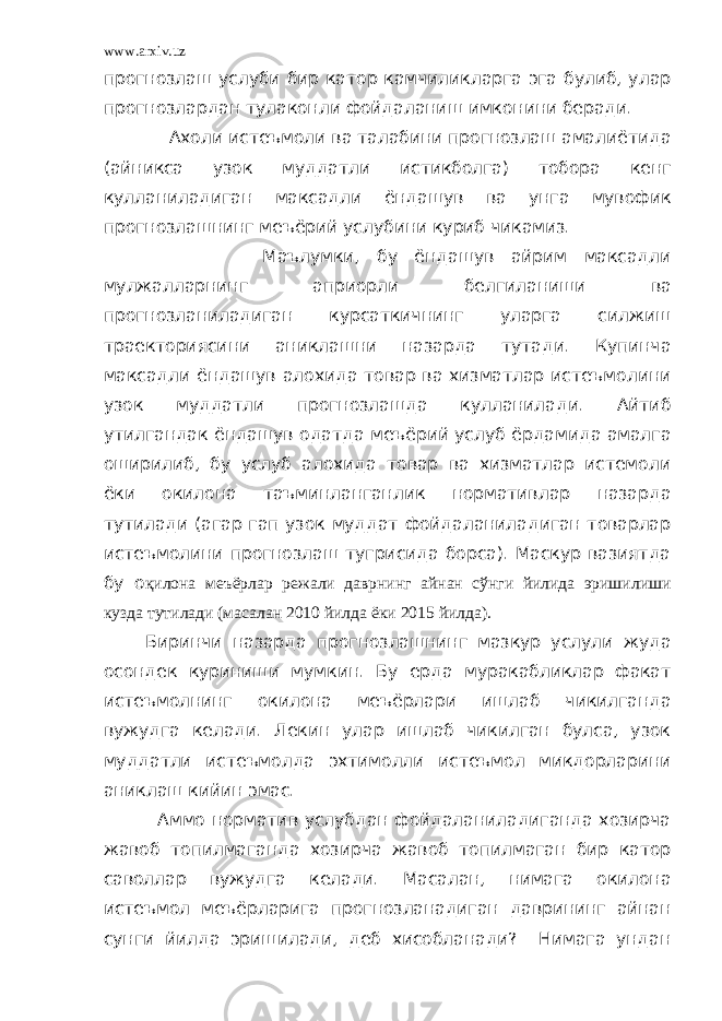 www.arxiv.uz прогнозлаш услуби бир катор камчиликларга эга булиб, улар прогнозлардан тулаконли фойдаланиш имконини беради. Ахоли истеъмоли ва талабини прогнозлаш амалиётида (айникса узок муддатли истикболга) тобора кенг кулланиладиган максадли ёндашув ва унга мувофик прогнозлашнинг меъёрий услубини куриб чикамиз. Маълумки, бу ёндашув айрим максадли мулжалларнинг априорли белгиланиши ва прогнозланиладиган курсаткичнинг уларга силжиш траекториясини аниклашни назарда тутади. Купинча максадли ёндашув алохида товар ва хизматлар истеъмолини узок муддатли прогнозлашда кулланилади. Айтиб утилгандак ёндашув одатда меъёрий услуб ёрдамида амалга оширилиб, бу услуб алохида товар ва хизматлар истемоли ёки окилона таъминланганлик нормативлар назарда тутилади (агар гап узок муддат фойдаланиладиган товарлар истеъмолини прогнозлаш тугрисида борса). Маскур вазиятда бу о қилона меъёрлар режали даврнинг айнан сўнги йилида эришилиши кузда тутилади (масалан 2010 йилда ёки 2015 йилда). Биринчи назарда прогнозлашнинг мазкур услули жуда осондек куриниши мумкин. Бу ерда муракабликлар факат истеъмолнинг окилона меъёрлари ишлаб чикилганда вужудга келади. Лекин улар ишлаб чикилган булса, узок муддатли истеъмолда эхтимолли истеъмол микдорларини аниклаш кийин эмас. Аммо норматив услубдан фойдаланиладиганда хозирча жавоб топилмаганда хозирча жавоб топилмаган бир катор саволлар вужудга келади. Масалан, нимага окилона истеъмол меъёрларига прогнозланадиган даврининг айнан сунги йилда эришилади, деб хисобланади? Нимага ундан 