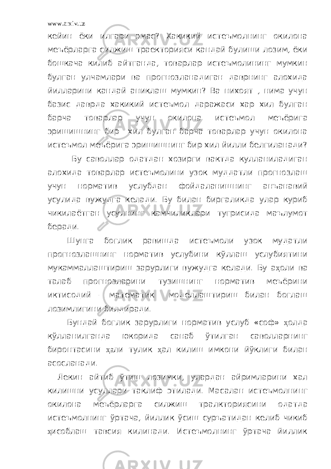 www.arxiv.uz кейин ёки илгари эмас? Хакикий истеъмолнинг окилона меъёрларга силжиш траекторияси кандай булиши лозим, ёки бошкача килиб айтганда, товарлар истеъмолининг мумкин булган улчамлари ва прогнозланадиган даврнинг алохида йилларини кандай аниклаш мумкин? Ва нихоят , нима учун базис даврда хакикий истеъмол даражаси хар хил булган барча товарлар учун окилона истеъмол меъёрига эришишнинг бир хил булган барча товарлар учун окилона истеъмол меъёрига эришишнинг бир хил йилли белгиланади? Бу саволлар одатдан хозирги вактда кулланиладиган алохида товарлар истеъмолини узок муддатли прогнозлаш учун норматив услубдан фойдаланишнинг анъанавий усулида вужудга келади. Бу билан биргаликда улар куриб чикилаётган усулнинг камчиликлари тугрисида маълумот беради. Шунга боглик равишда истеъмоли узок мудатли прогнозлашнинг норматив услубини кўллаш услубиятини мукаммаллаштириш зарурлиги вужудга келади. Бу а ҳ оли ва талаб прогнозларини тузишнинг норматив меъёрини иктисодий – математик моделлаштириш билан боглаш лозимлигини билдиради. Бундай боглик зарурлиги норматив услуб «соф» ҳ олда кўлланилганда юкорида санаб ўтилган саволларнинг биронтасини ҳа ли тулик ҳ ал килиш имкони йўклиги билан асосланади. Лекин айтиб ўтиш лозимки, улардан айримларини хал килишни усуллари таклиф этилади. Масалан истеъмолнинг окилона меъёрларга силжиш тралкториясини одатда истеъмолнинг ўртача, йиллик ўсиш суръатидан келиб чикиб ҳ исоблаш тавсия килинади. Истеъмолнинг ўртача йиллик 